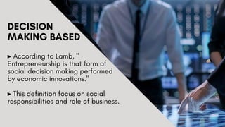 DECISION
MAKING BASED
▸ According to Lamb, "
Entrepreneurship is that form of
social decision making performed
by economic innovations."
▸ This definition focus on social
responsibilities and role of business.
 
