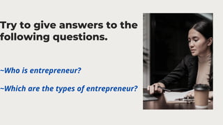 Try to give answers to the
following questions.
~Who is entrepreneur?
~Which are the types of entrepreneur?
 