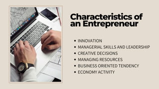 Characteristics of
an Entrepreneur
INNOVATION
MANAGERIAL SKILLS AND LEADERSHIP
CREATIVE DECISIONS
MANAGING RESOURCES
BUSINESS ORIENTED TENDENCY
ECONOMY ACTIVITY
 