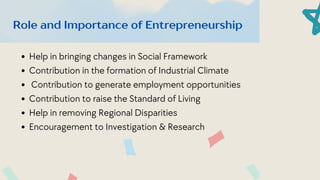Help in bringing changes in Social Framework
Contribution in the formation of Industrial Climate
Contribution to generate﻿employment﻿opportunities
Contribution to raise the Standard of Living
Help in removing Regional Disparities
Encouragement to Investigation & Research
Role and Importance of Entrepreneurship
 