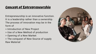Concept of Entrepreneurshio
Entrepreneurship is an innovative function.
It is a leadership rather than a ownership.
The process of innovation may be in the
form of
> Introduction of New Project
> Use of a New Method of production
> Opening of a New Market
> The conquest of New Source of supply
Raw Material
 