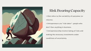 Risk Bearing Capacity
> Risk refers to the variability of outcomes (or
returns).
> Entrepreneurs are "risk-taker"- people who
don't fear anything in business.
> Entrepreneurship involve taking of risks and
making the necessary investments under
conditions of uncertainty.
 