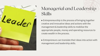 Managerial and Leadership
Skills
▸ Entrepreneurship is the process of bringing together
creative and innovative ideas and actions with the
management & leadership skills to mobilize the
appropriate people, money and operating resources to
create wealth in the process.
▸ Entrepreneurs can translate their ideas into action with
management and leadership skills.
 