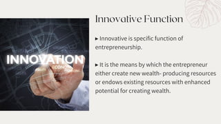 Innovative Function
▸ Innovative is specific function of
entrepreneurship.
▸ It is the means by which the entrepreneur
either create new wealth- producing resources
or endows existing resources with enhanced
potential for creating wealth.
 
