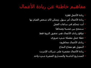 ‫مفاهيم خاطئة عن ريادة األعمال‬
                                   ‫• ريادة األعمل فطرة‬
    ‫• ريادة األعمال أمر سهل، ويمكن ألي شخص القيام بها‬
                        ‫• أنت تتحكم في ساعات العمل‬
                          ‫• ستنجح بين عشية وضحاها‬
            ‫• دوافع ريادي األعمال هي تحقيق الثروة فقط‬
                      ‫• خطة عمل مفصلة شيء ضروري‬
                              ‫• ريادي األعمال مخاطرون‬
                             ‫• التمويل هو مفتاح النجاح‬
            ‫• ريادة األعمال مقتصرة على شركات اإلنترنت‬
       ‫• المشاريع الناشئة والمشاريع الصغيرة شيء واحد‬
 