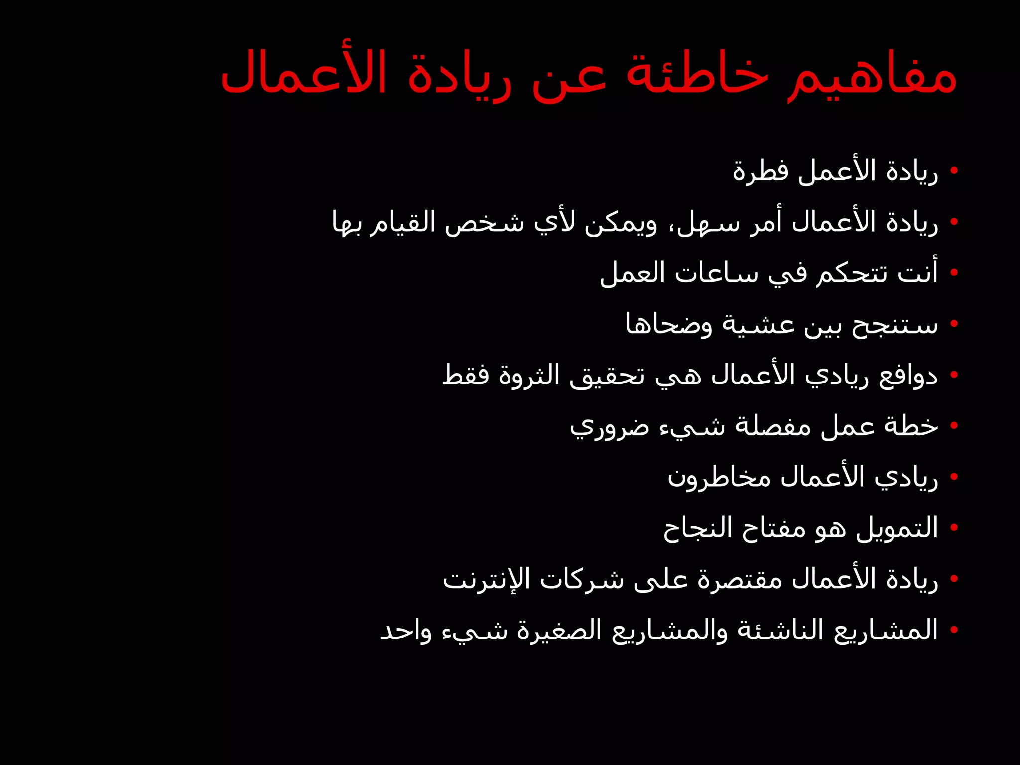 ‫مفاهيم خاطئة عن ريادة األعمال‬
                                   ‫• ريادة األعمل فطرة‬
    ‫• ريادة األعمال أمر سهل، ويمكن ألي شخص القيام بها‬
                        ‫• أنت تتحكم في ساعات العمل‬
                          ‫• ستنجح بين عشية وضحاها‬
            ‫• دوافع ريادي األعمال هي تحقيق الثروة فقط‬
                      ‫• خطة عمل مفصلة شيء ضروري‬
                              ‫• ريادي األعمال مخاطرون‬
                             ‫• التمويل هو مفتاح النجاح‬
            ‫• ريادة األعمال مقتصرة على شركات اإلنترنت‬
       ‫• المشاريع الناشئة والمشاريع الصغيرة شيء واحد‬
 