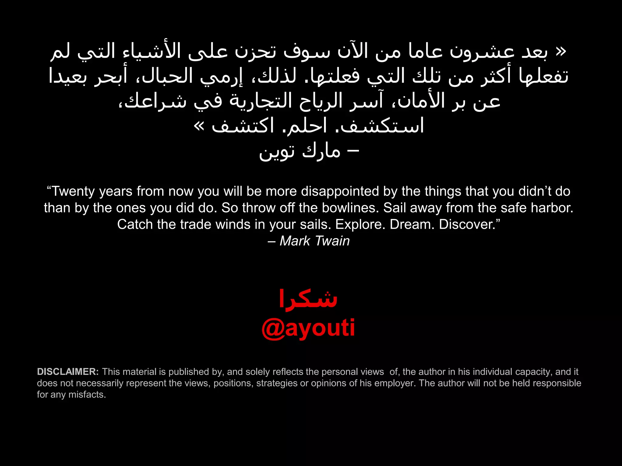 ‫« بعد عشرون عاما من اآلن سوف تحزن على األشياء التي لم‬
  ‫تفعلها أكثر من تلك التي فعلتها. لذلك، إرمي الحبال، أبحر بعيدا‬
          ،‫عن بر األمان، آسر الرياح التجارية في شراعك‬
                    » ‫استكشف. احلم. اكتشف‬
                           ‫– مارك توين‬
  “Twenty years from now you will be more disappointed by the things that you didn’t do
 than by the ones you did do. So throw off the bowlines. Sail away from the safe harbor.
             Catch the trade winds in your sails. Explore. Dream. Discover.”
                                      – Mark Twain



                                                       ‫شكرا‬
                                                      @ayouti
DISCLAIMER: This material is published by, and solely reflects the personal views of, the author in his individual capacity, and it
does not necessarily represent the views, positions, strategies or opinions of his employer. The author will not be held responsible
for any misfacts.
 