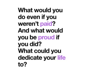 What would you
do even if you
weren’t paid?
And what would
you be proud if
you did?
What could you
dedicate your life
to?
 