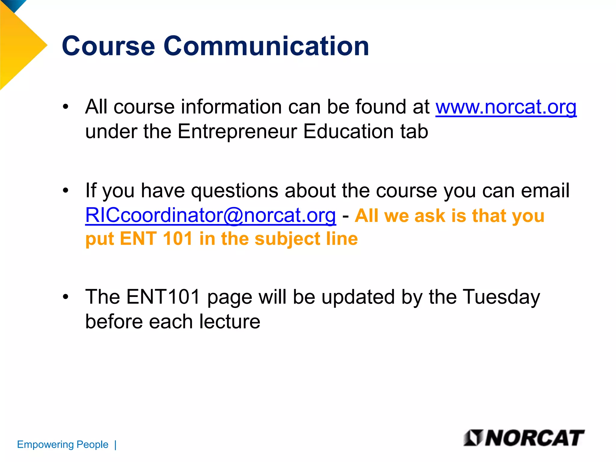 Course Communication
• All course information can be found at www.norcat.org
under the Entrepreneur Education tab
• If you have questions about the course you can email
RICcoordinator@norcat.org - All we ask is that you
put ENT 101 in the subject line

• The ENT101 page will be updated by the Tuesday
before each lecture

Empowering People |

 