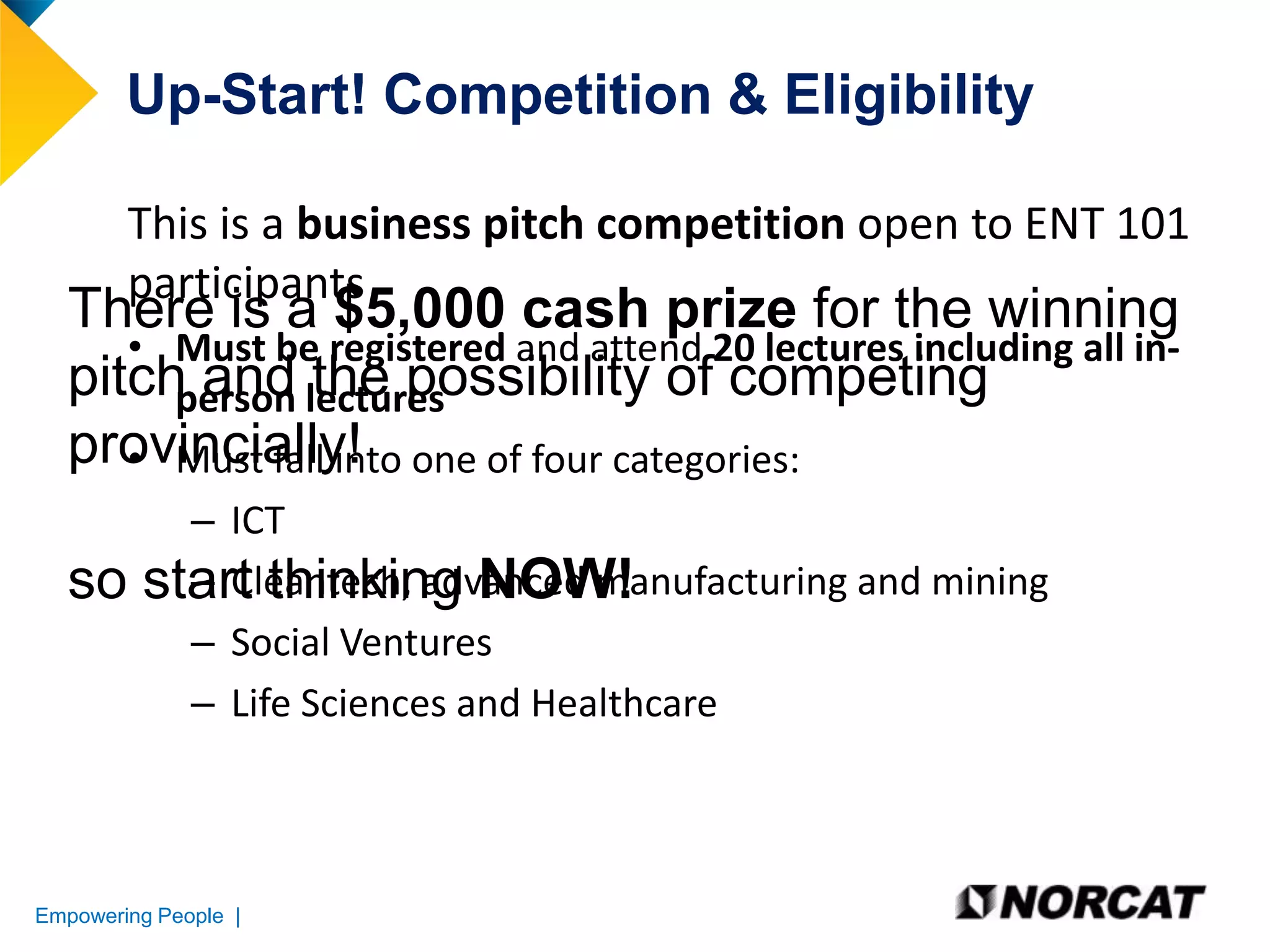 Up-Start! Competition & Eligibility
This is a business pitch competition open to ENT 101
participants

There is a $5,000 cash prize for the winning
• Must be registered and attend 20 lectures including all inpitch and lectures
person the possibility of competing
provincially! one of four categories:
• Must fall into

so

– ICT
– Cleantech, advanced manufacturing and mining
start thinking NOW!
– Social Ventures
– Life Sciences and Healthcare

Empowering People |

 