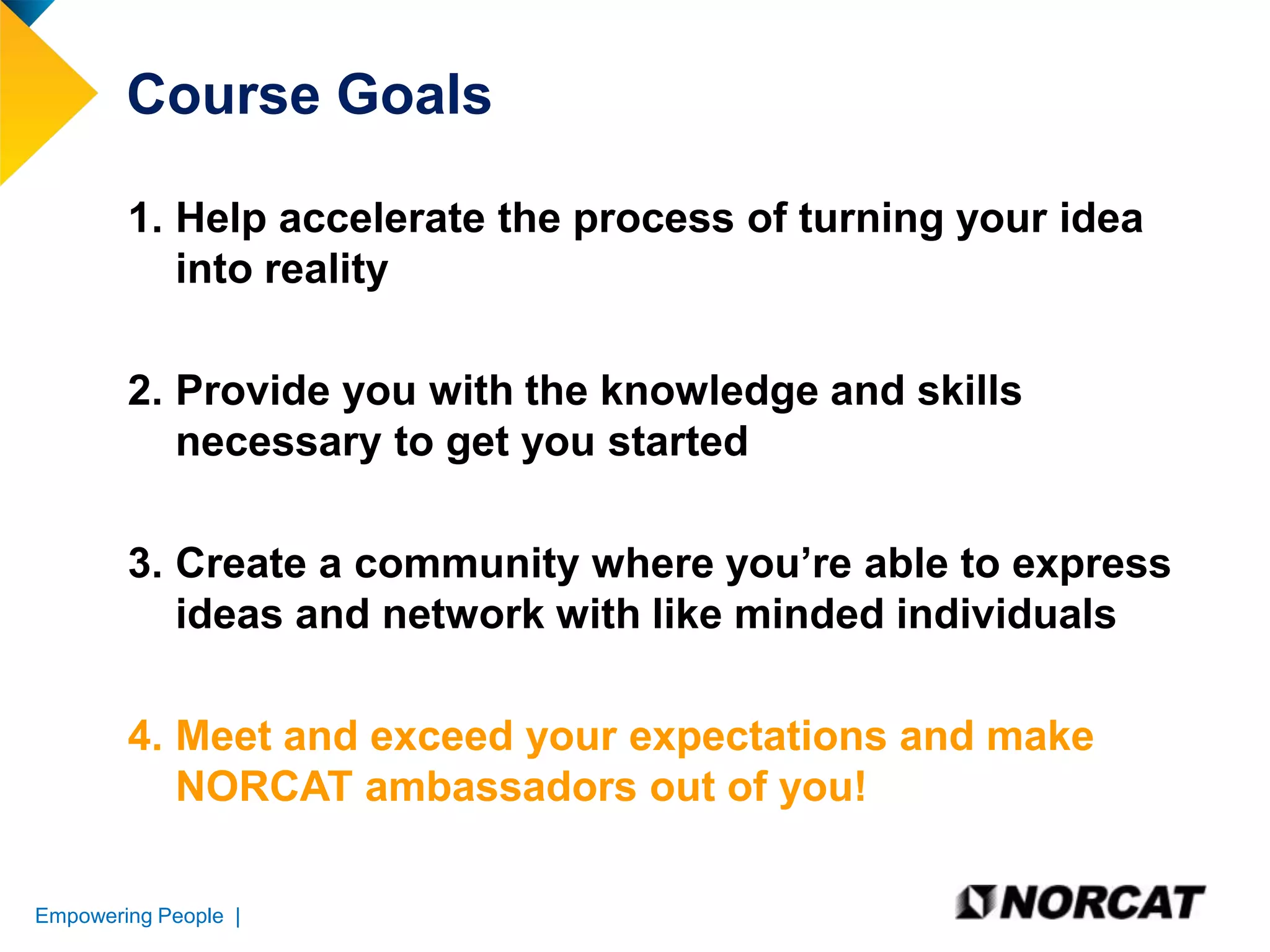Course Goals
1. Help accelerate the process of turning your idea
into reality
2. Provide you with the knowledge and skills
necessary to get you started
3. Create a community where you’re able to express
ideas and network with like minded individuals
4. Meet and exceed your expectations and make
NORCAT ambassadors out of you!
Empowering People |

 