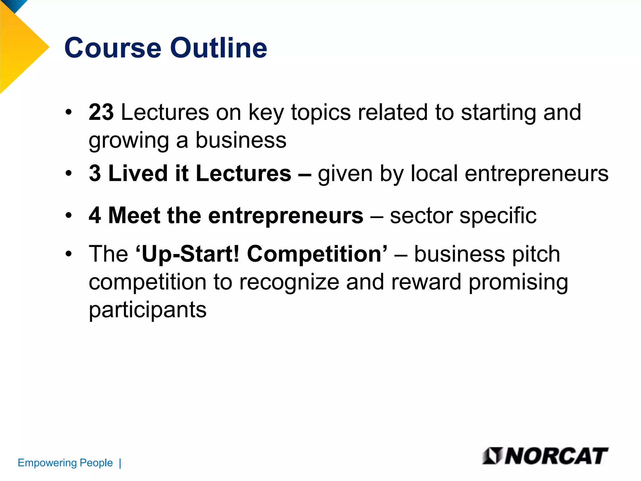 Course Outline
• 23 Lectures on key topics related to starting and
growing a business
• 3 Lived it Lectures – given by local entrepreneurs
• 4 Meet the entrepreneurs – sector specific
• The ‘Up-Start! Competition’ – business pitch
competition to recognize and reward promising
participants

Empowering People |

 