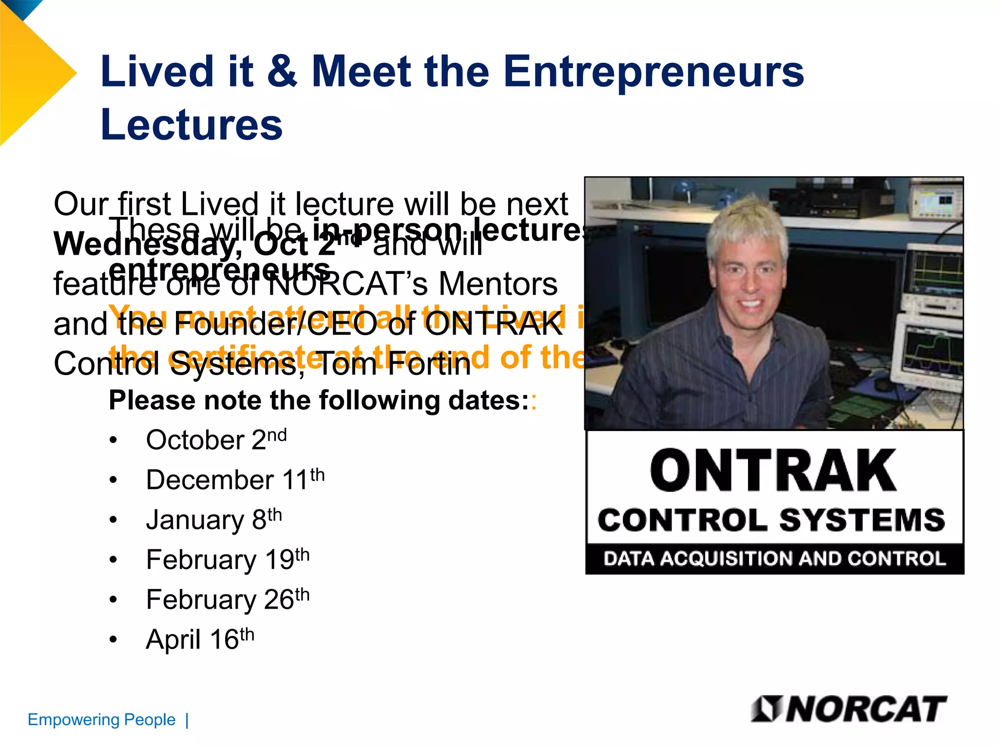 Lived it & Meet the Entrepreneurs
Lectures
Our first Lived it lecture will be next
These will be 2nd and will
Wednesday, Oct in-person lectures given by local
entrepreneurs
feature one of NORCAT’s Mentors
andYou Founder/CEOall the Lived it lectures to receive
the must attend of ONTRAK
the Systems, Tom Fortin
Control certificate at the end of the course
Please note the following dates::
• October 2nd
• December 11th
• January 8th
• February 19th
• February 26th
• April 16th
Empowering People |

 