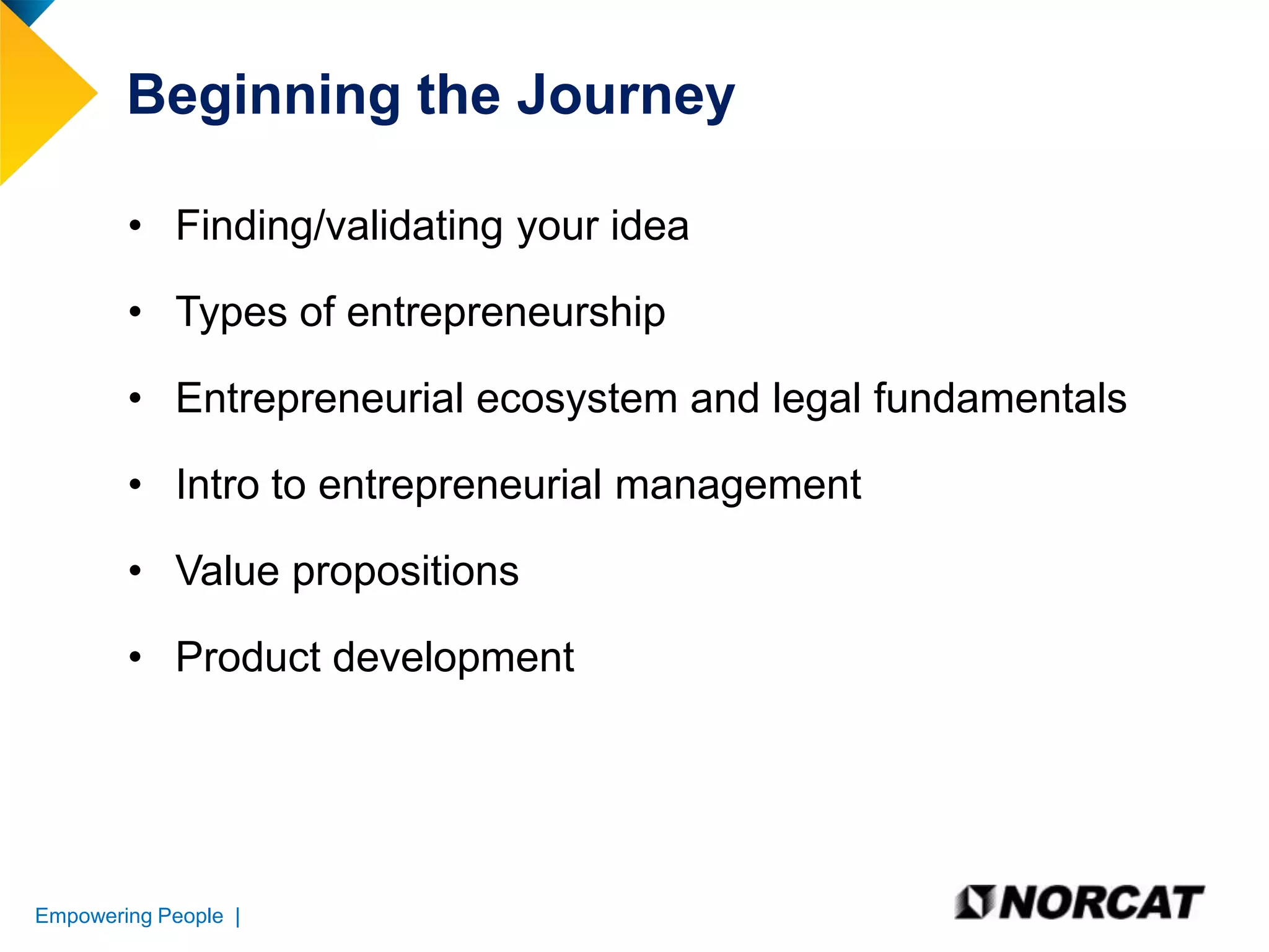 Beginning the Journey
• Finding/validating your idea
• Types of entrepreneurship
• Entrepreneurial ecosystem and legal fundamentals
• Intro to entrepreneurial management
• Value propositions

• Product development

Empowering People |

 