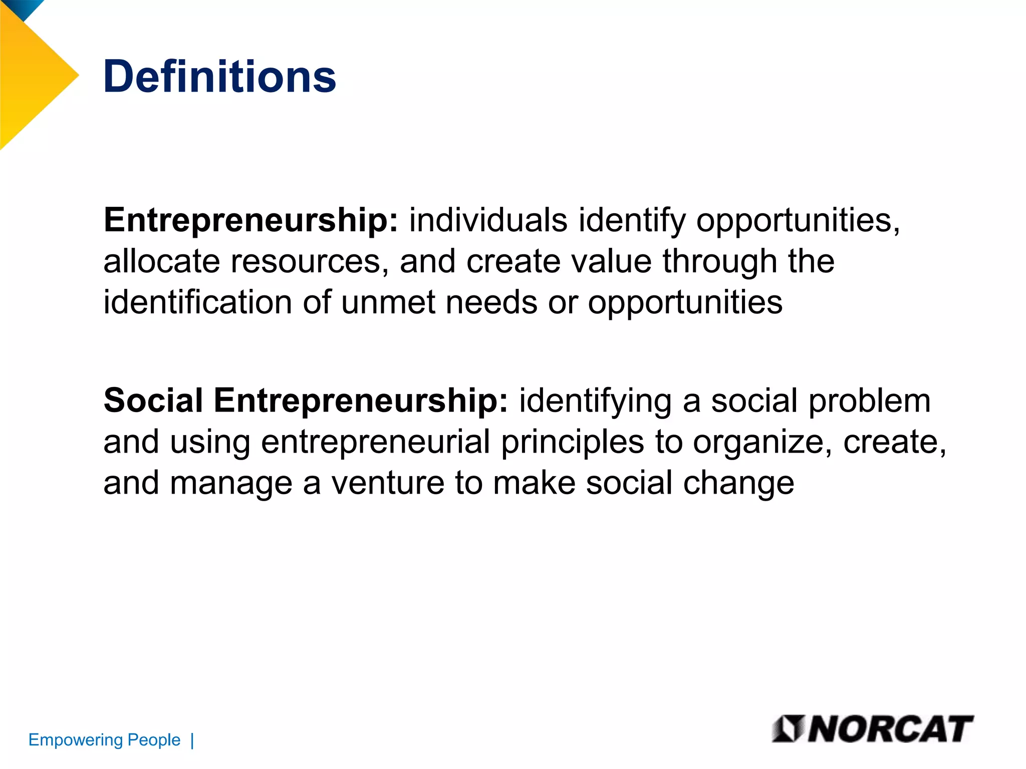 Definitions
Entrepreneurship: individuals identify opportunities,
allocate resources, and create value through the
identification of unmet needs or opportunities
Social Entrepreneurship: identifying a social problem
and using entrepreneurial principles to organize, create,
and manage a venture to make social change

Empowering People |

 