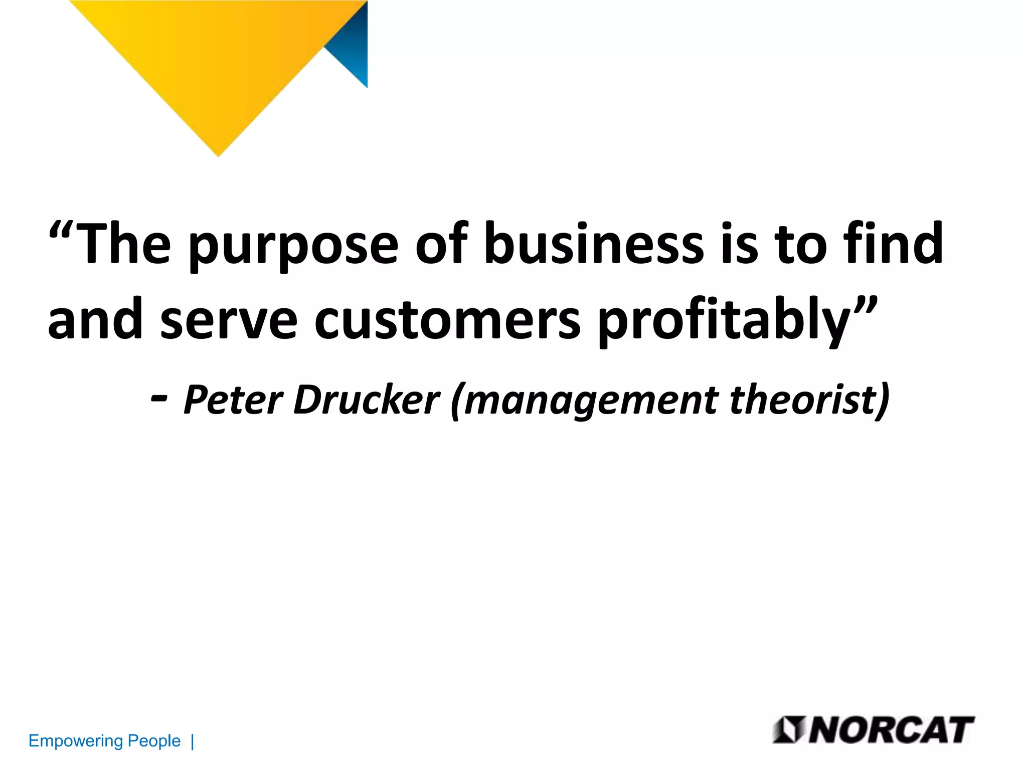 “The purpose of business is to find
and serve customers profitably”
- Peter Drucker (management theorist)

Empowering People |

 
