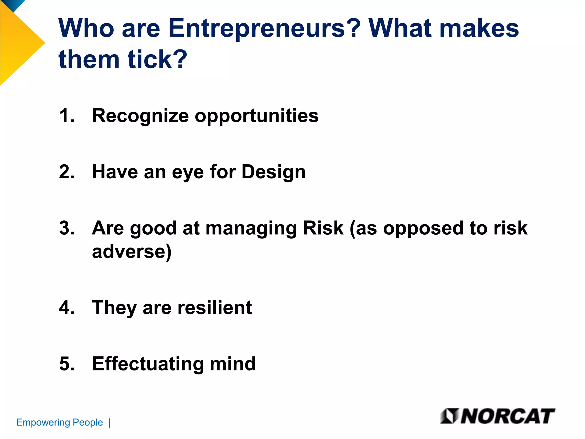 Who are Entrepreneurs? What makes
them tick?
1. Recognize opportunities
2. Have an eye for Design
3. Are good at managing Risk (as opposed to risk
adverse)
4. They are resilient
5. Effectuating mind
Empowering People |

 