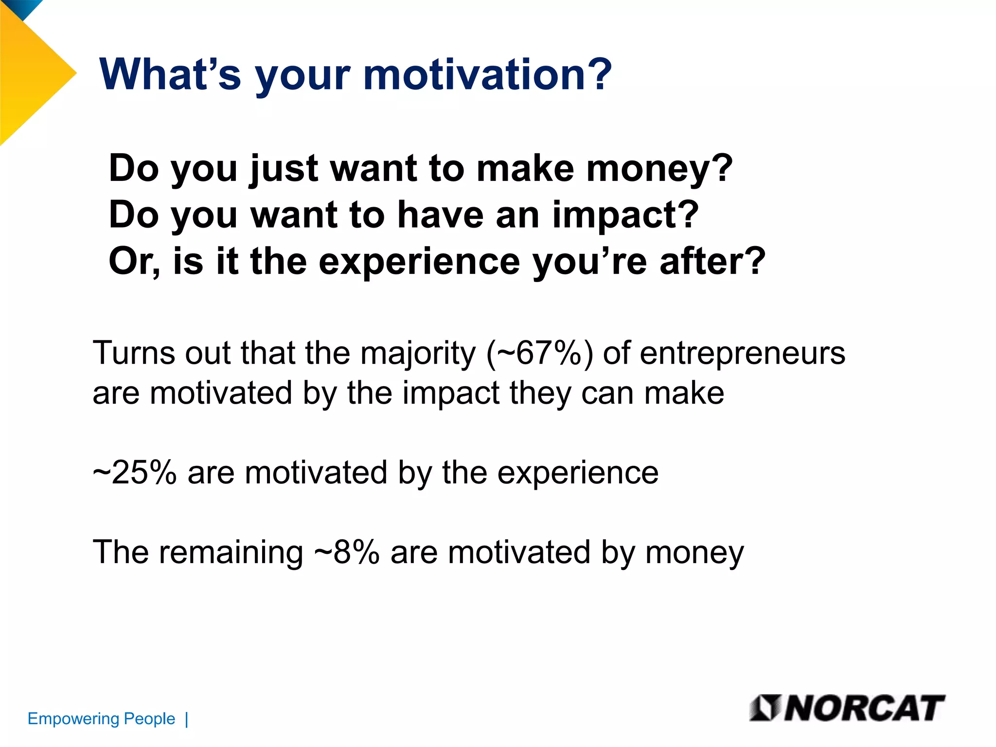 What’s your motivation?
Do you just want to make money?
Do you want to have an impact?
Or, is it the experience you’re after?
Turns out that the majority (~67%) of entrepreneurs
are motivated by the impact they can make
~25% are motivated by the experience
The remaining ~8% are motivated by money

Empowering People |

 