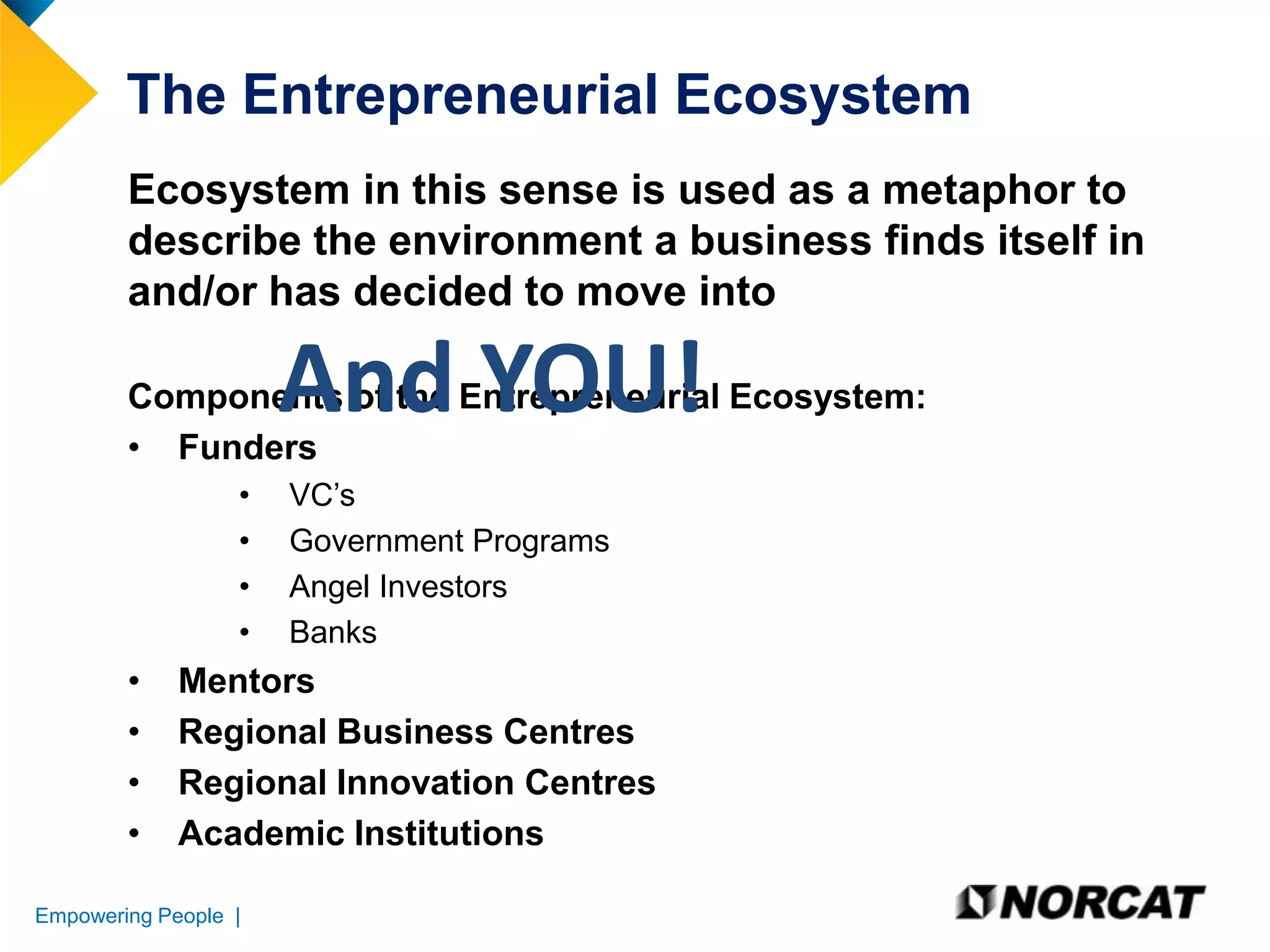 The Entrepreneurial Ecosystem
Ecosystem in this sense is used as a metaphor to
describe the environment a business finds itself in
and/or has decided to move into

And YOU!

Components of the Entrepreneurial Ecosystem:
• Funders
•
•
•
•

•
•
•
•

VC’s
Government Programs
Angel Investors
Banks

Mentors
Regional Business Centres
Regional Innovation Centres
Academic Institutions

Empowering People |

 