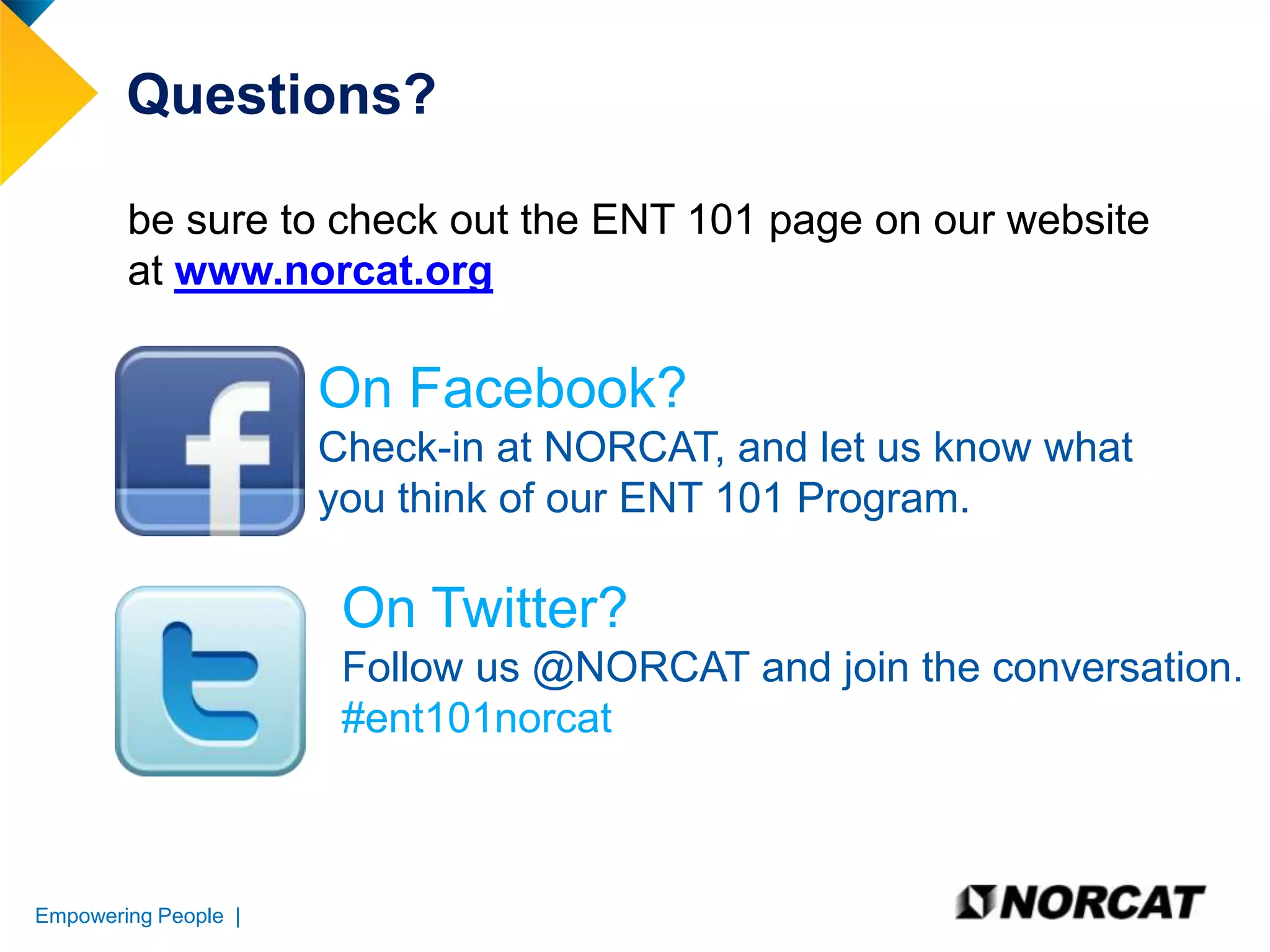 Questions?
be sure to check out the ENT 101 page on our website
at www.norcat.org

On Facebook?
Check-in at NORCAT, and let us know what
you think of our ENT 101 Program.

On Twitter?
Follow us @NORCAT and join the conversation.
#ent101norcat

Empowering People |

 