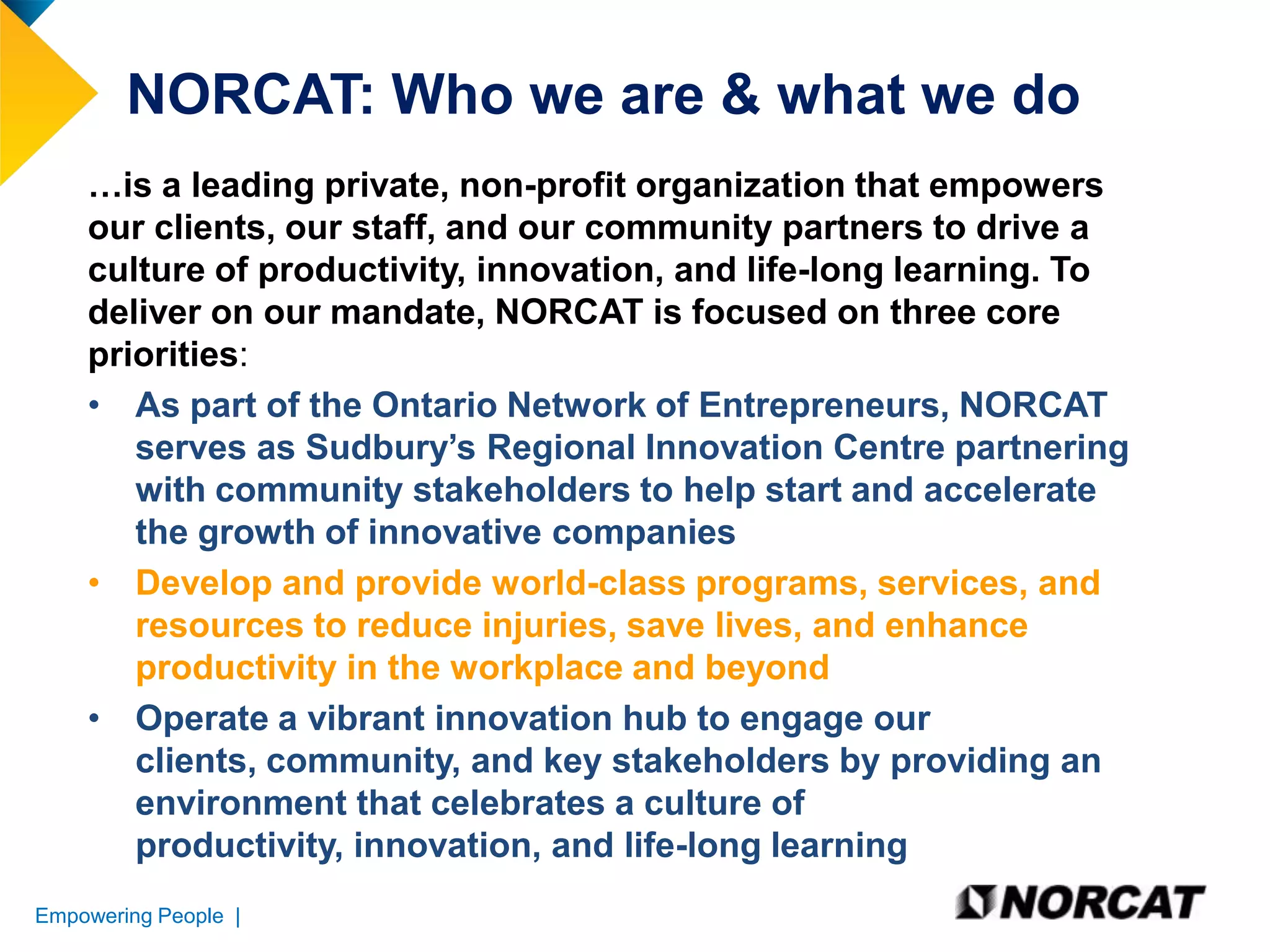 NORCAT: Who we are & what we do
…is a leading private, non-profit organization that empowers
our clients, our staff, and our community partners to drive a
culture of productivity, innovation, and life-long learning. To
deliver on our mandate, NORCAT is focused on three core
priorities:
• As part of the Ontario Network of Entrepreneurs, NORCAT
serves as Sudbury’s Regional Innovation Centre partnering
with community stakeholders to help start and accelerate
the growth of innovative companies
• Develop and provide world-class programs, services, and
resources to reduce injuries, save lives, and enhance
productivity in the workplace and beyond
• Operate a vibrant innovation hub to engage our
clients, community, and key stakeholders by providing an
environment that celebrates a culture of
productivity, innovation, and life-long learning
Empowering People |

 