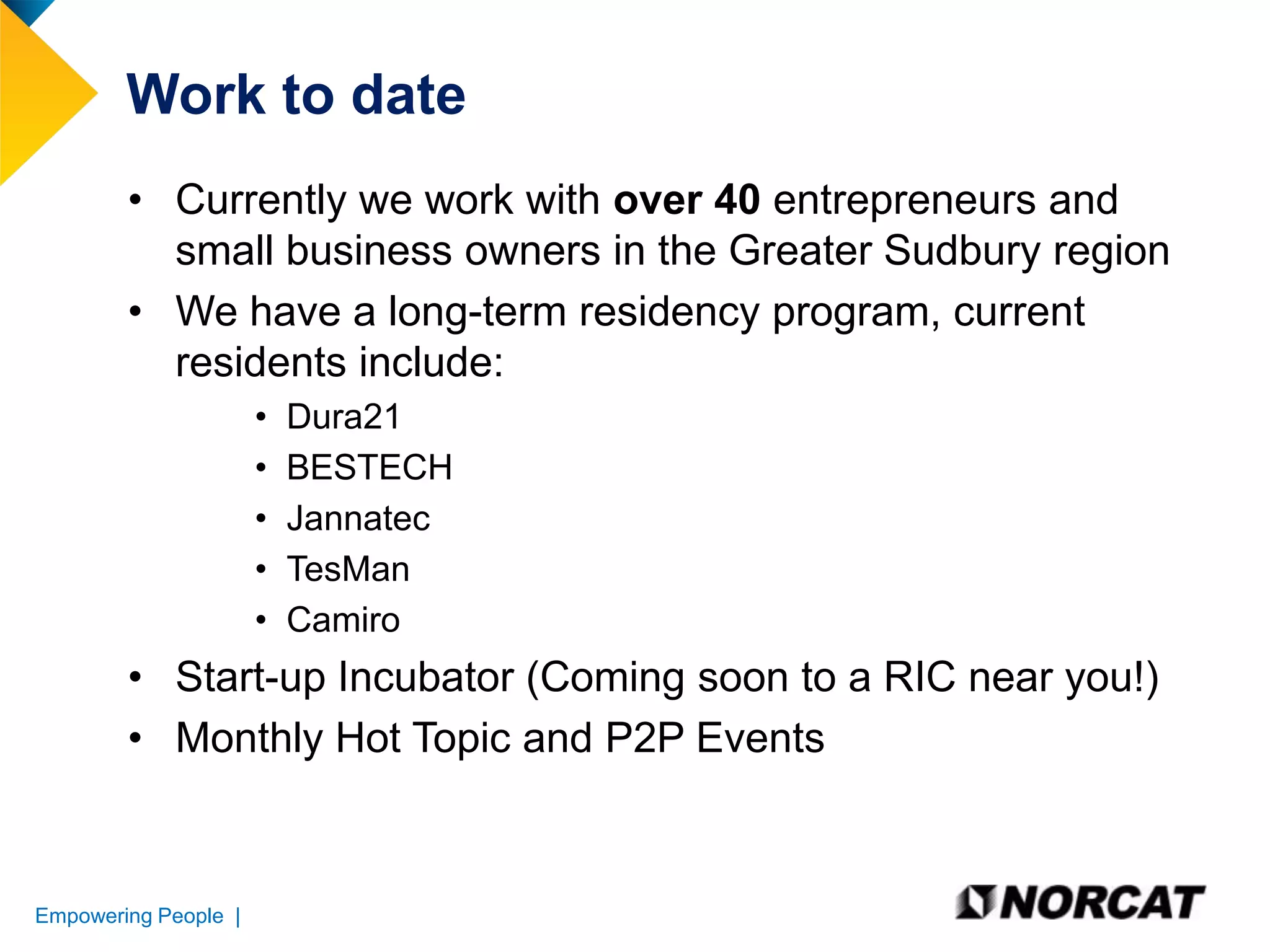 Work to date
• Currently we work with over 40 entrepreneurs and
small business owners in the Greater Sudbury region
• We have a long-term residency program, current
residents include:
•
•
•
•
•

Dura21
BESTECH
Jannatec
TesMan
Camiro

• Start-up Incubator (Coming soon to a RIC near you!)
• Monthly Hot Topic and P2P Events

Empowering People |

 