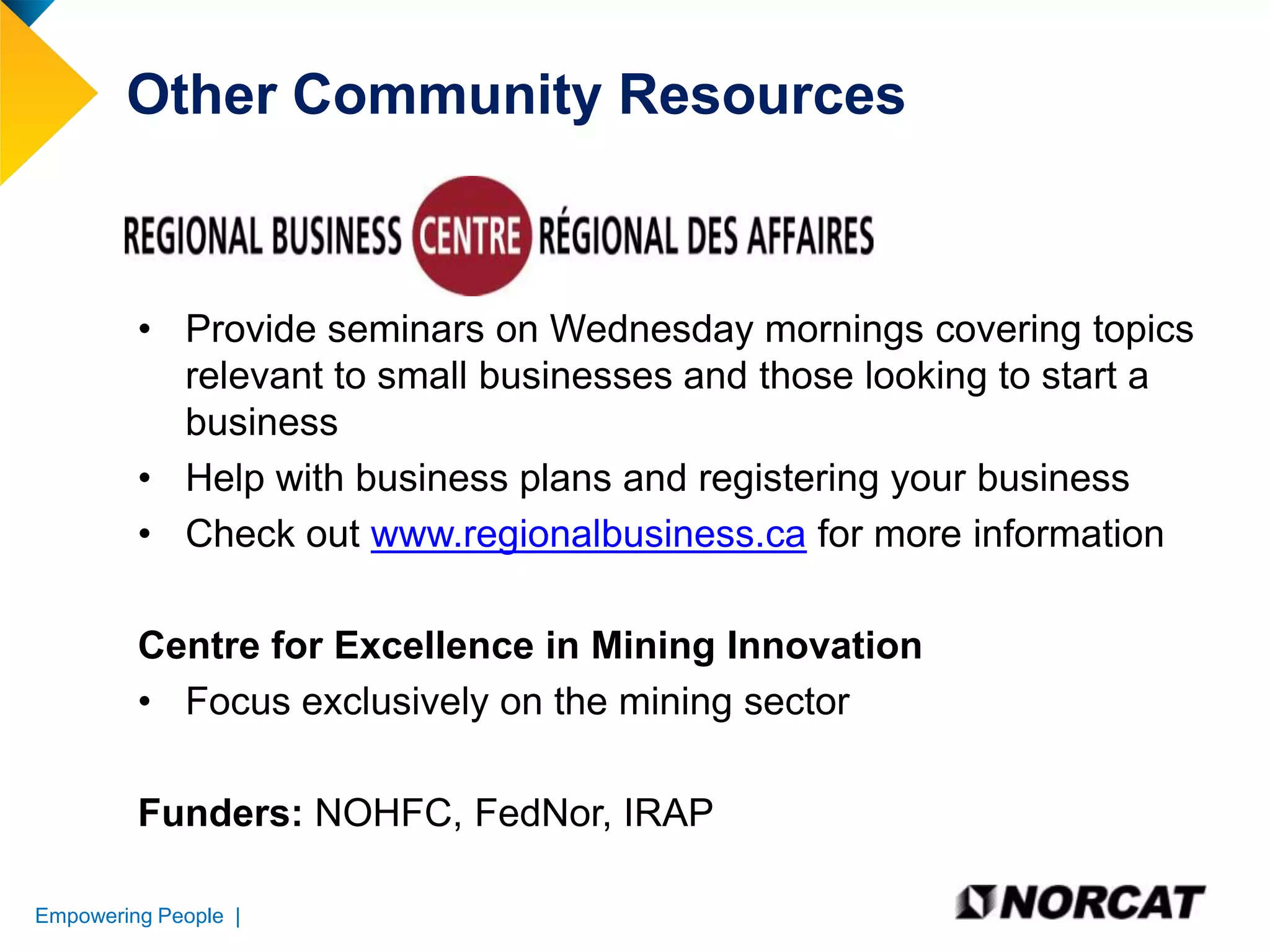 Other Community Resources

• Provide seminars on Wednesday mornings covering topics
relevant to small businesses and those looking to start a
business
• Help with business plans and registering your business
• Check out www.regionalbusiness.ca for more information
Centre for Excellence in Mining Innovation
• Focus exclusively on the mining sector

Funders: NOHFC, FedNor, IRAP
Empowering People |

 