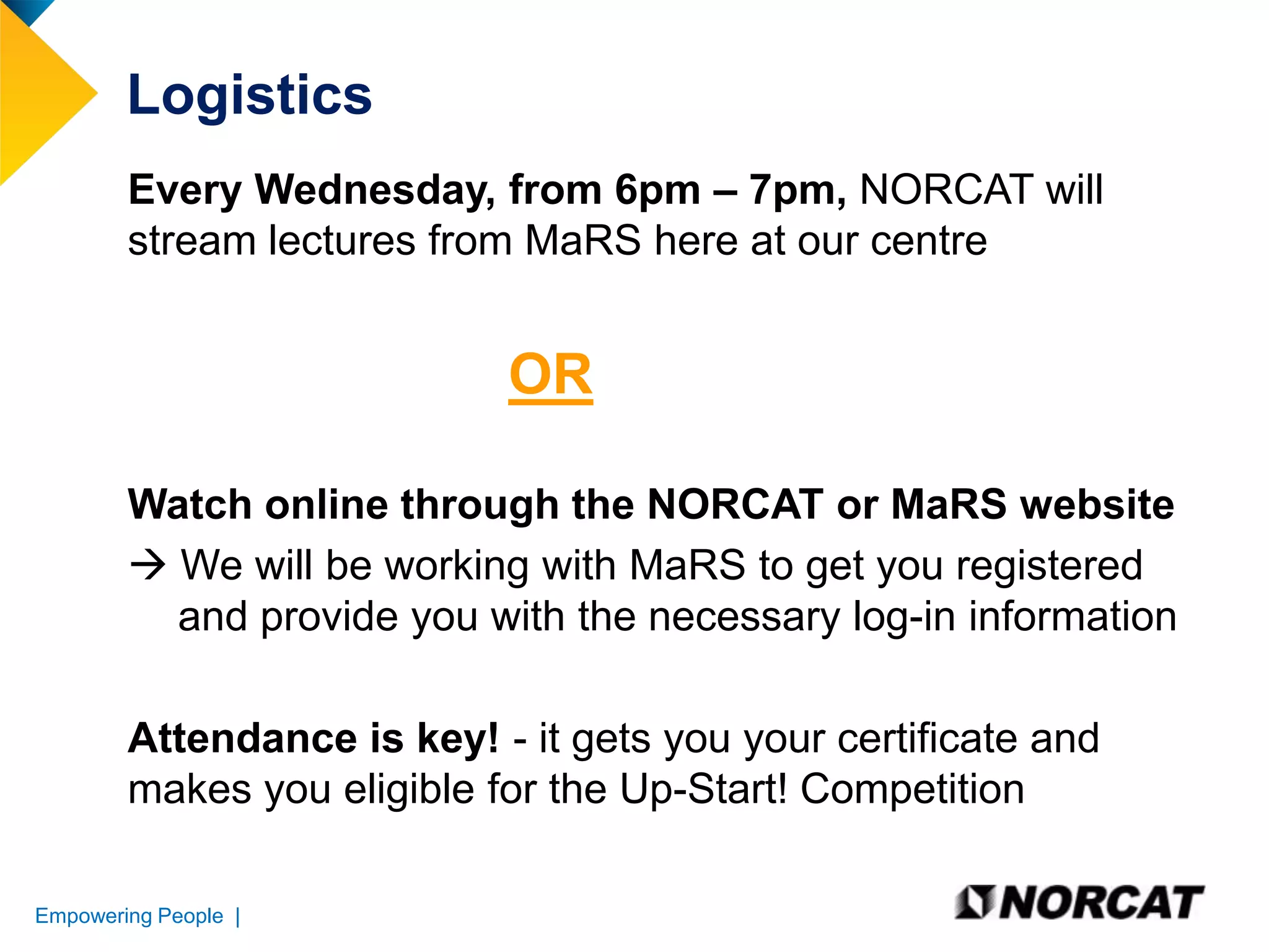 Logistics
Every Wednesday, from 6pm – 7pm, NORCAT will
stream lectures from MaRS here at our centre

OR
Watch online through the NORCAT or MaRS website
 We will be working with MaRS to get you registered
and provide you with the necessary log-in information

Attendance is key! - it gets you your certificate and
makes you eligible for the Up-Start! Competition
Empowering People |

 