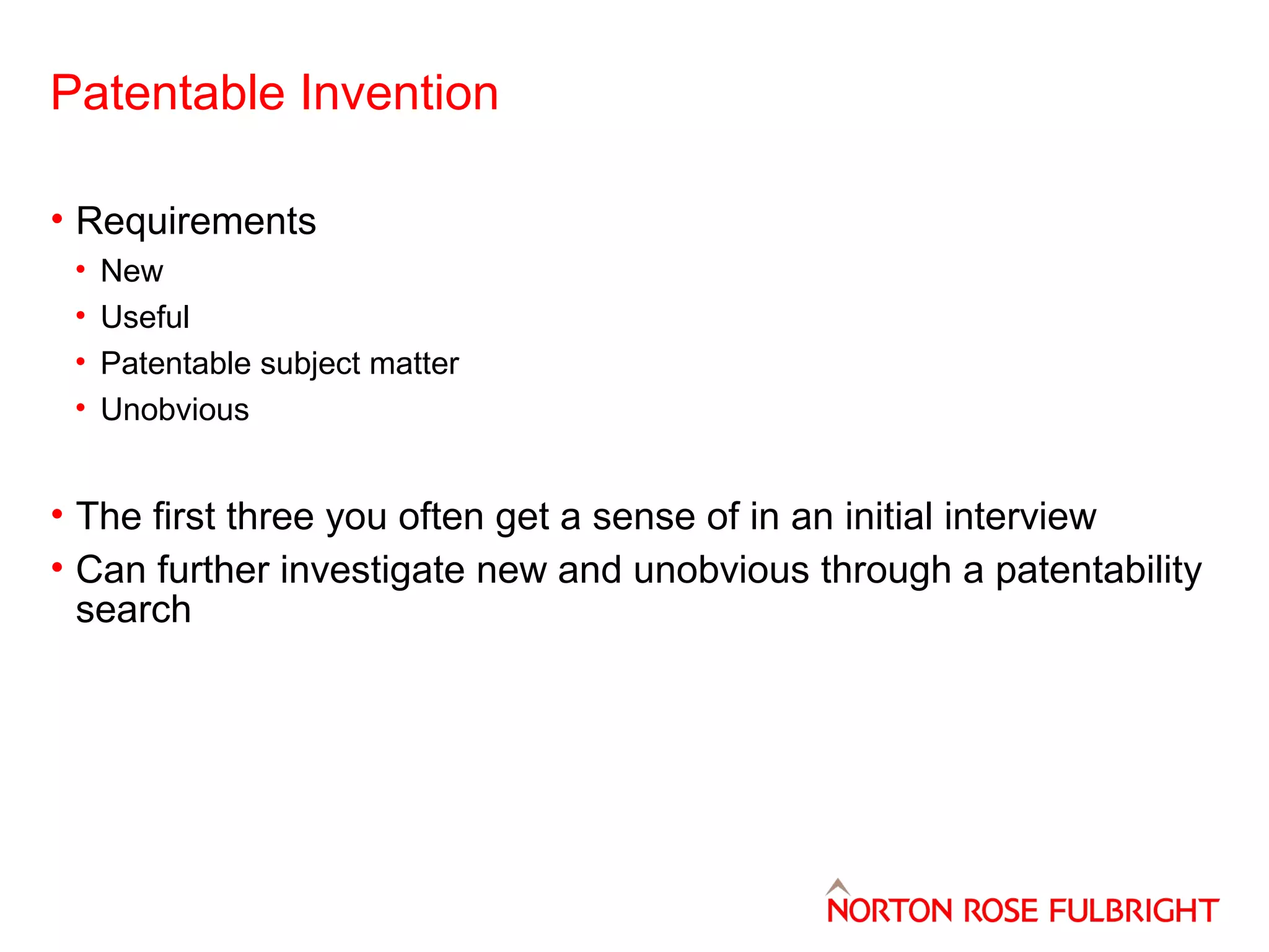 Patentable Invention
• Requirements
•
•
•
•

New
Useful
Patentable subject matter
Unobvious

• The first three you often get a sense of in an initial interview
• Can further investigate new and unobvious through a patentability
search

 