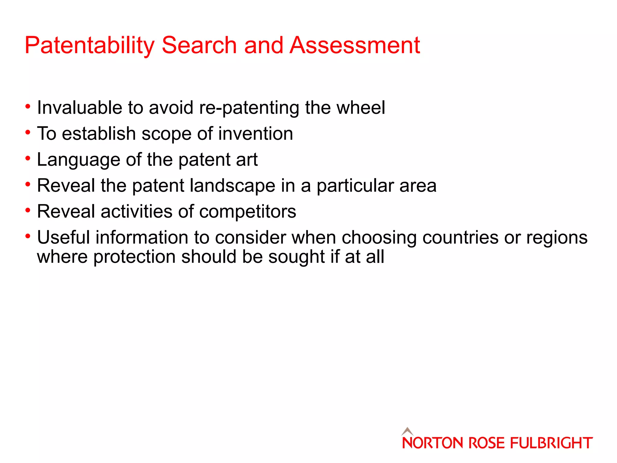 Patentability Search and Assessment
•
•
•
•
•
•

Invaluable to avoid re-patenting the wheel
To establish scope of invention
Language of the patent art
Reveal the patent landscape in a particular area
Reveal activities of competitors
Useful information to consider when choosing countries or regions
where protection should be sought if at all

 