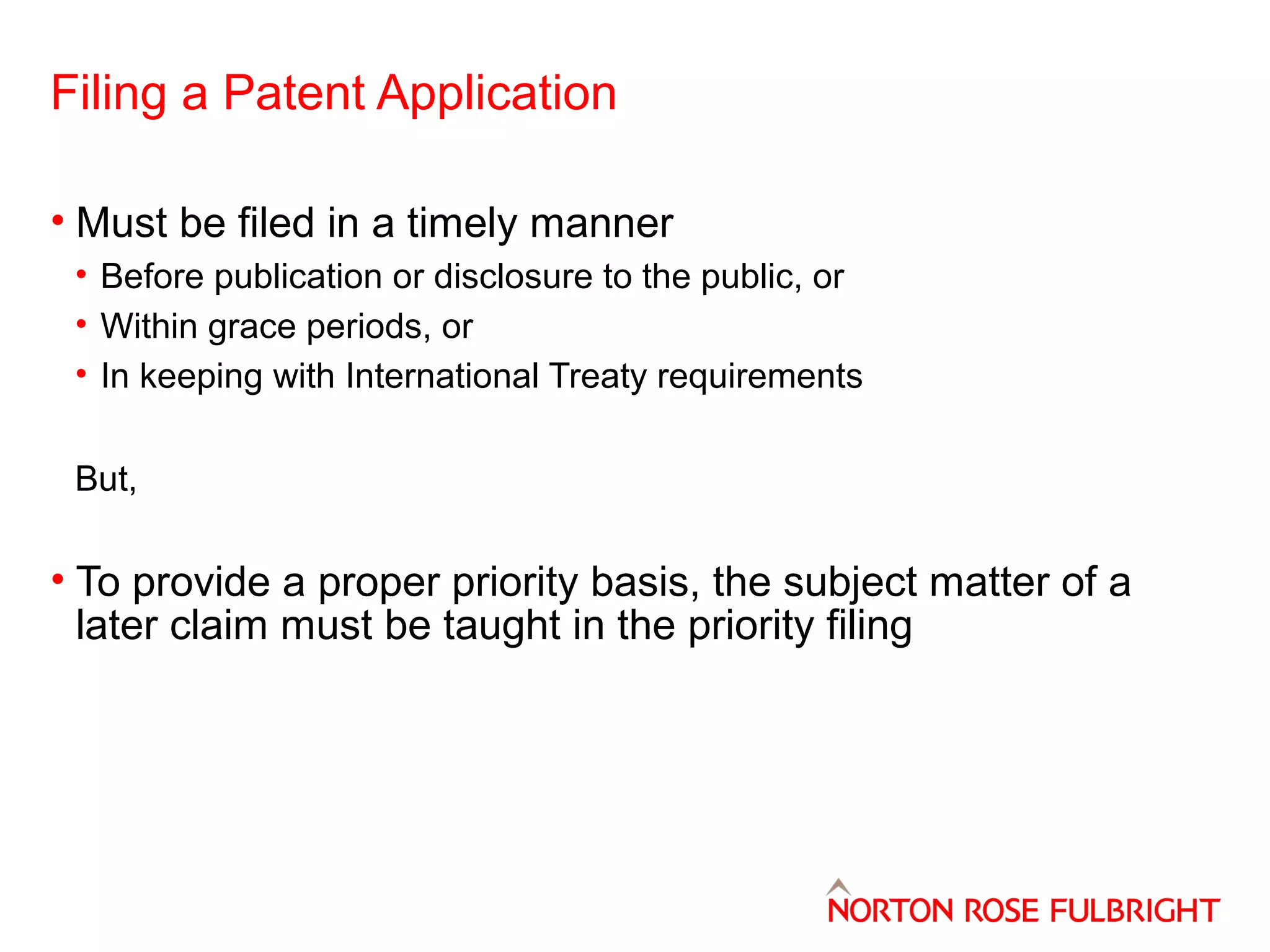 Filing a Patent Application
• Must be filed in a timely manner
• Before publication or disclosure to the public, or
• Within grace periods, or
• In keeping with International Treaty requirements
But,

• To provide a proper priority basis, the subject matter of a
later claim must be taught in the priority filing

 