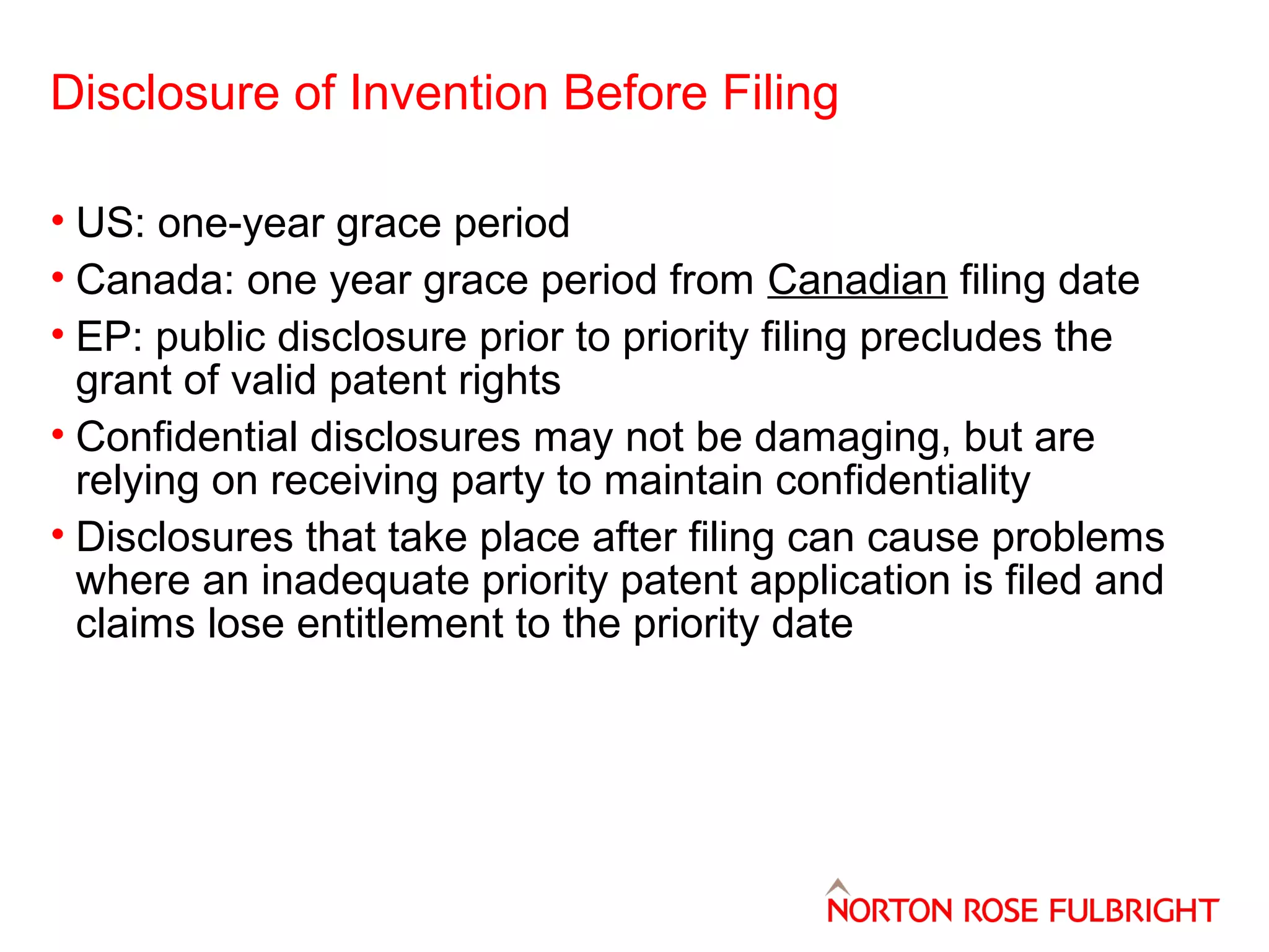 Disclosure of Invention Before Filing
• US: one-year grace period
• Canada: one year grace period from Canadian filing date
• EP: public disclosure prior to priority filing precludes the
grant of valid patent rights
• Confidential disclosures may not be damaging, but are
relying on receiving party to maintain confidentiality
• Disclosures that take place after filing can cause problems
where an inadequate priority patent application is filed and
claims lose entitlement to the priority date

 