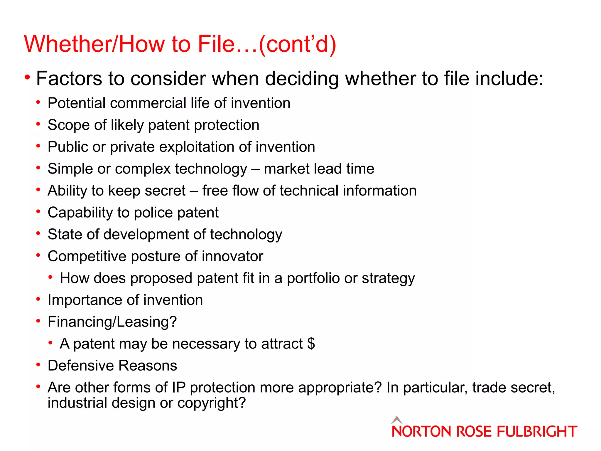 Whether/How to File…(cont’d)
• Factors to consider when deciding whether to file include:
•
•
•
•
•
•
•
•
•
•
•
•

Potential commercial life of invention
Scope of likely patent protection
Public or private exploitation of invention
Simple or complex technology – market lead time
Ability to keep secret – free flow of technical information
Capability to police patent
State of development of technology
Competitive posture of innovator
• How does proposed patent fit in a portfolio or strategy
Importance of invention
Financing/Leasing?
• A patent may be necessary to attract $
Defensive Reasons
Are other forms of IP protection more appropriate? In particular, trade secret,
industrial design or copyright?

 