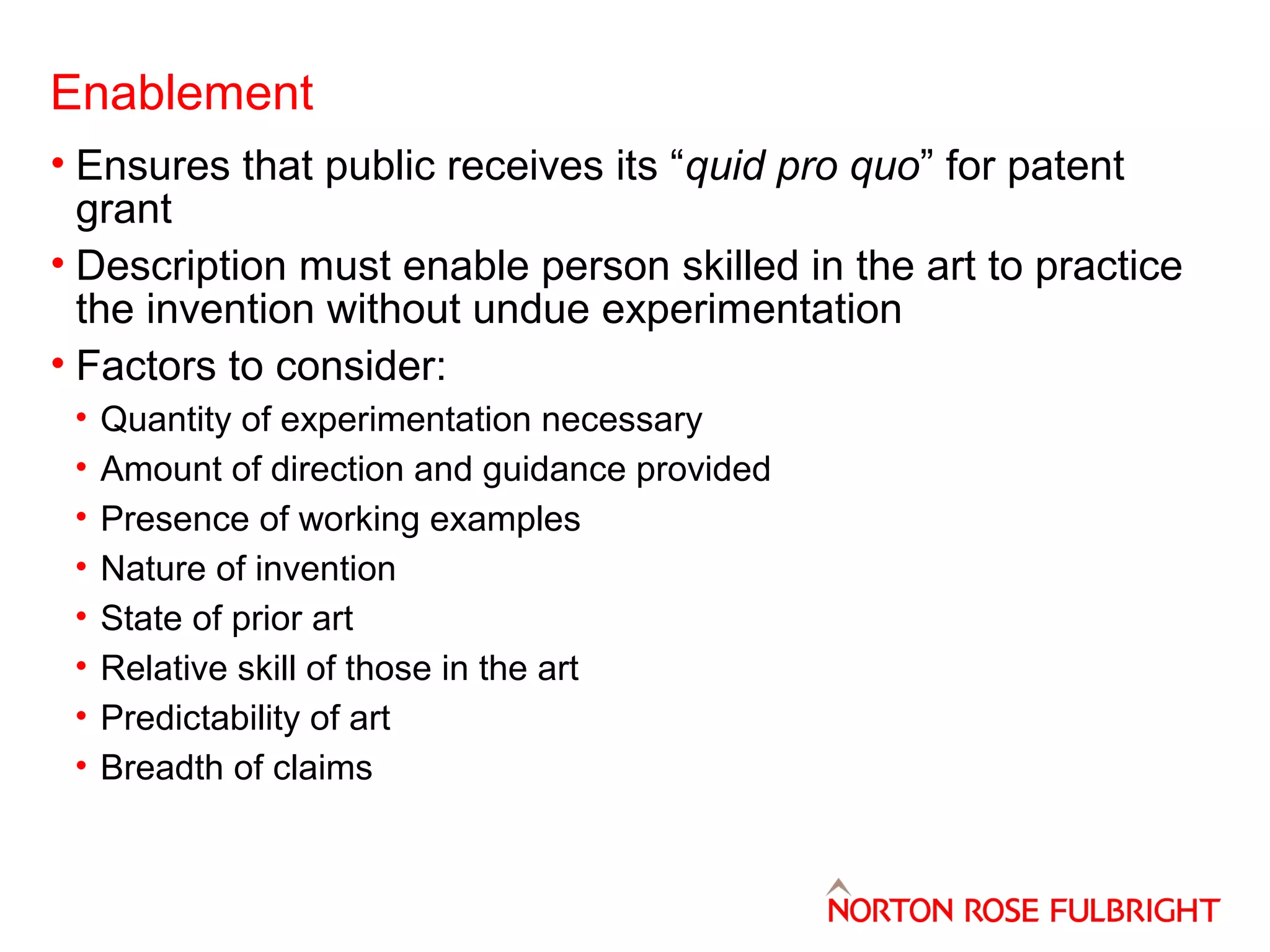 Enablement
• Ensures that public receives its “quid pro quo” for patent
grant
• Description must enable person skilled in the art to practice
the invention without undue experimentation
• Factors to consider:
•
•
•
•
•
•
•
•

Quantity of experimentation necessary
Amount of direction and guidance provided
Presence of working examples
Nature of invention
State of prior art
Relative skill of those in the art
Predictability of art
Breadth of claims

 