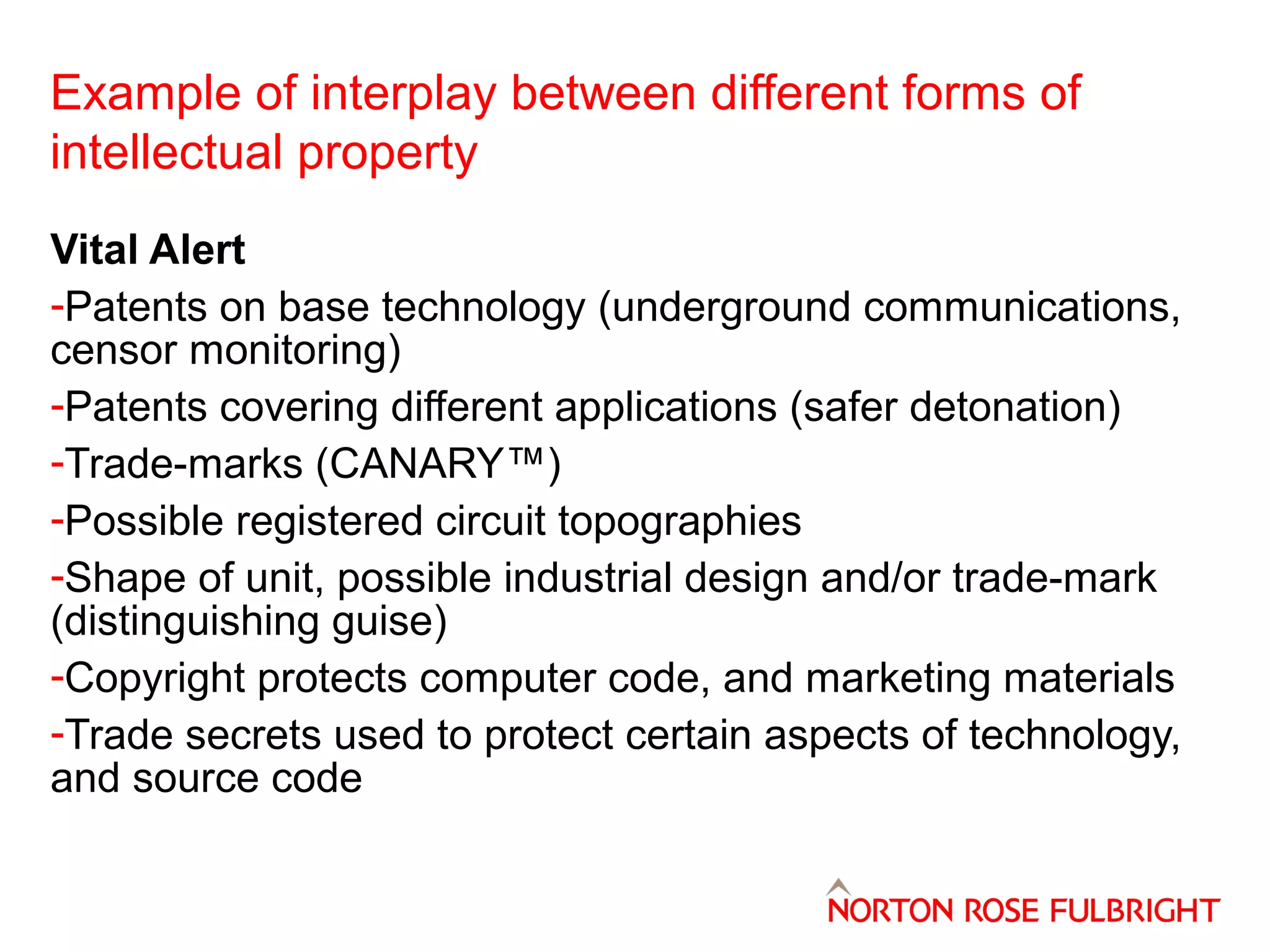 Example of interplay between different forms of
intellectual property
Vital Alert
-Patents on base technology (underground communications,
censor monitoring)
-Patents covering different applications (safer detonation)
-Trade-marks (CANARY™)
-Possible registered circuit topographies
-Shape of unit, possible industrial design and/or trade-mark
(distinguishing guise)
-Copyright protects computer code, and marketing materials
-Trade secrets used to protect certain aspects of technology,
and source code

 