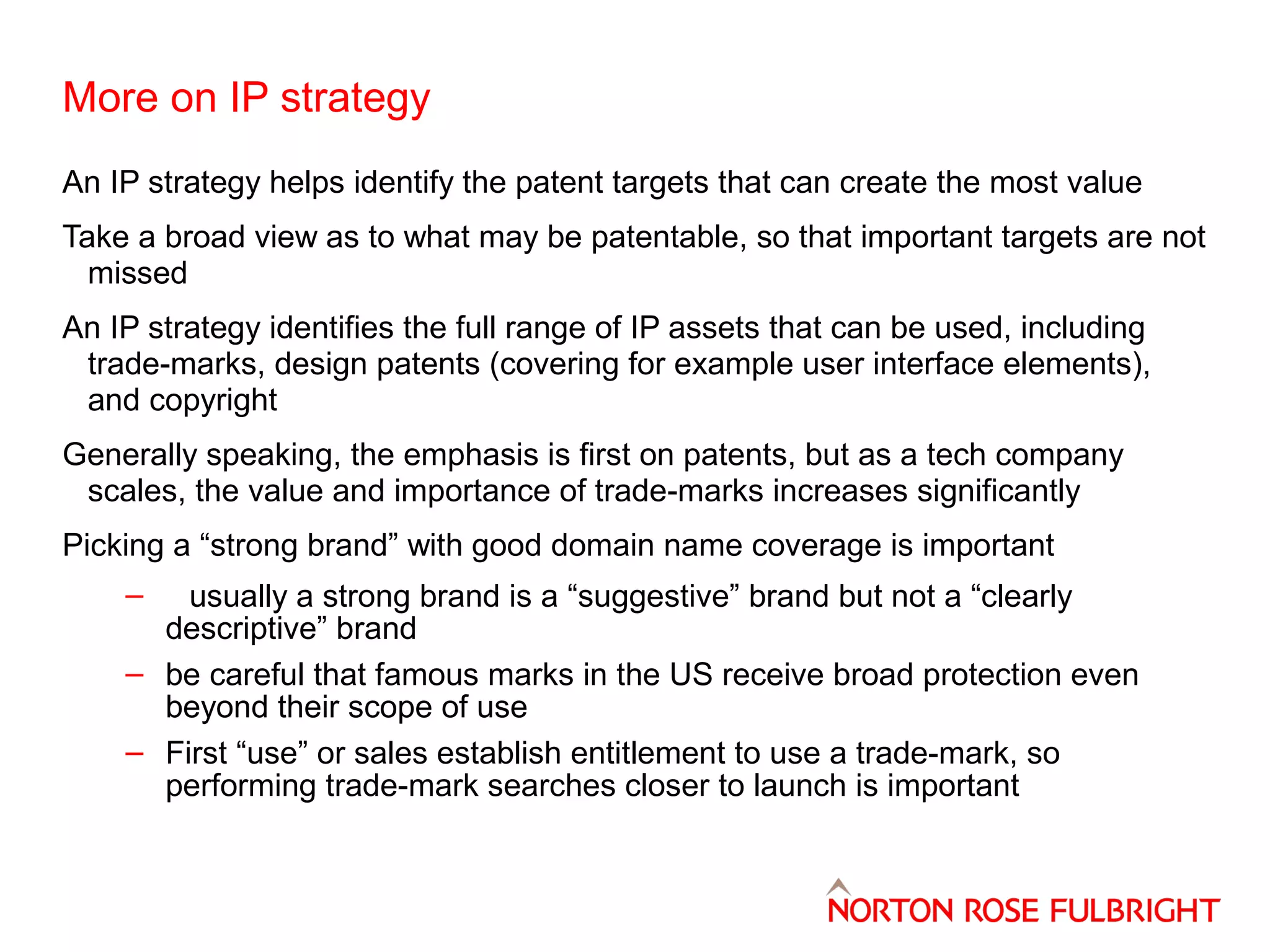 More on IP strategy
An IP strategy helps identify the patent targets that can create the most value
Take a broad view as to what may be patentable, so that important targets are not
missed
An IP strategy identifies the full range of IP assets that can be used, including
trade-marks, design patents (covering for example user interface elements),
and copyright
Generally speaking, the emphasis is first on patents, but as a tech company
scales, the value and importance of trade-marks increases significantly
Picking a “strong brand” with good domain name coverage is important
–

usually a strong brand is a “suggestive” brand but not a “clearly
descriptive” brand
– be careful that famous marks in the US receive broad protection even
beyond their scope of use
– First “use” or sales establish entitlement to use a trade-mark, so
performing trade-mark searches closer to launch is important

 