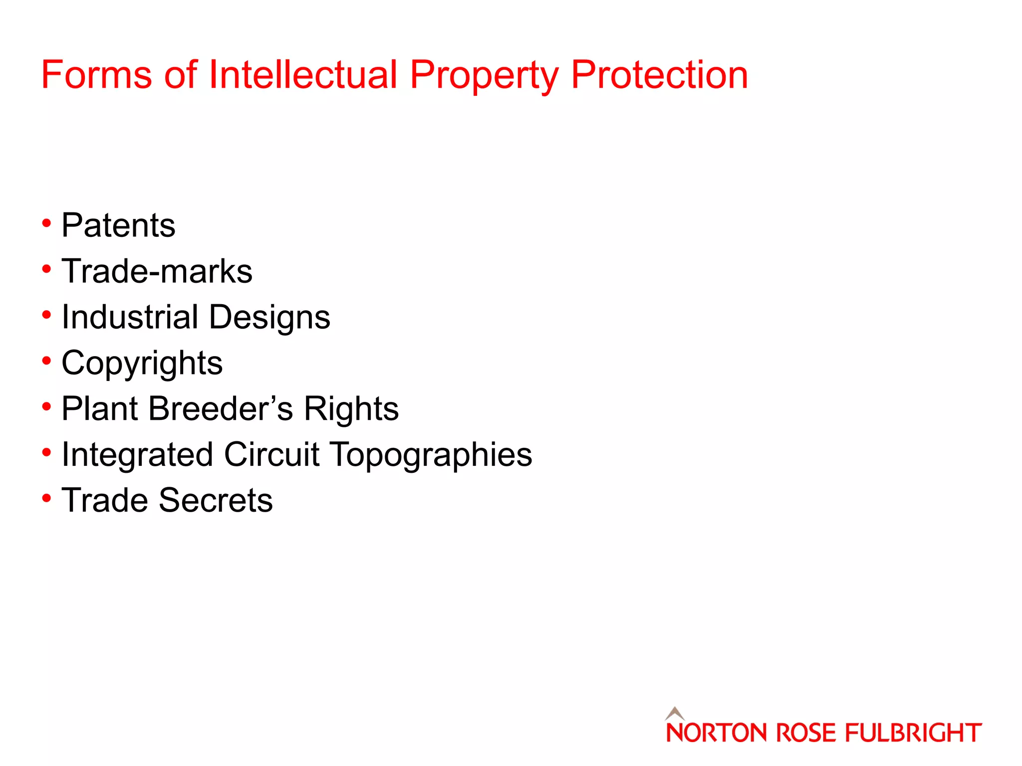 Forms of Intellectual Property Protection

• Patents
• Trade-marks
• Industrial Designs
• Copyrights
• Plant Breeder’s Rights
• Integrated Circuit Topographies
• Trade Secrets

 