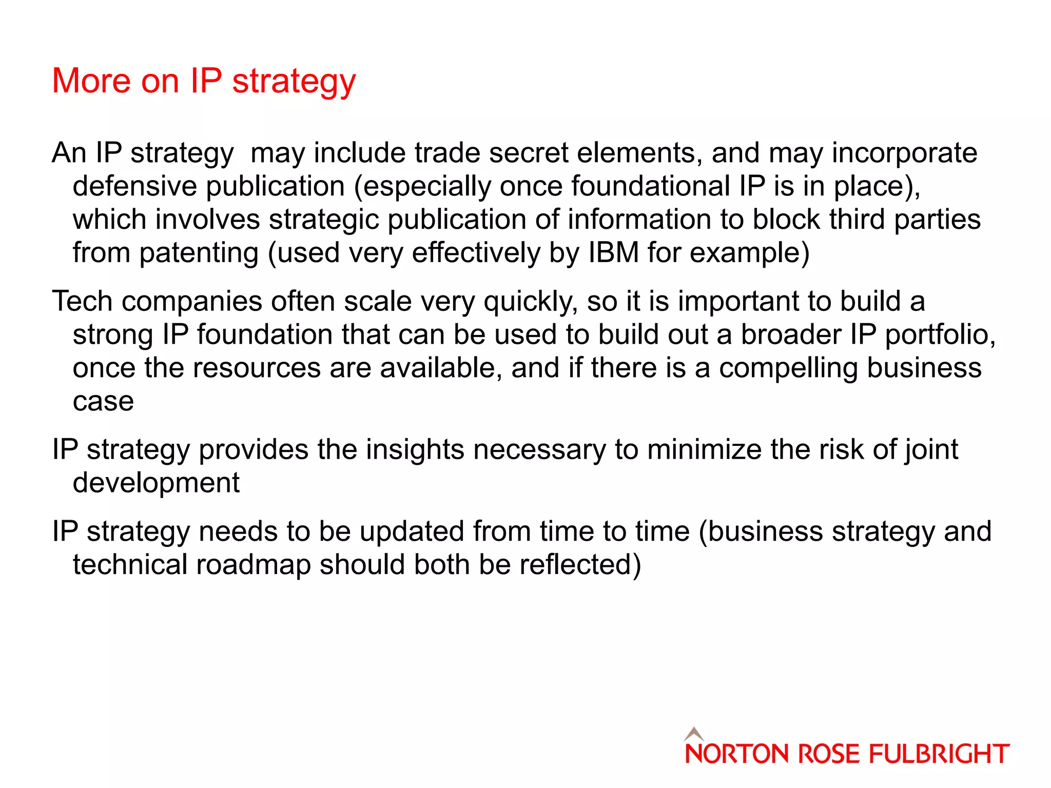 More on IP strategy
An IP strategy may include trade secret elements, and may incorporate
defensive publication (especially once foundational IP is in place),
which involves strategic publication of information to block third parties
from patenting (used very effectively by IBM for example)
Tech companies often scale very quickly, so it is important to build a
strong IP foundation that can be used to build out a broader IP portfolio,
once the resources are available, and if there is a compelling business
case
IP strategy provides the insights necessary to minimize the risk of joint
development
IP strategy needs to be updated from time to time (business strategy and
technical roadmap should both be reflected)

 