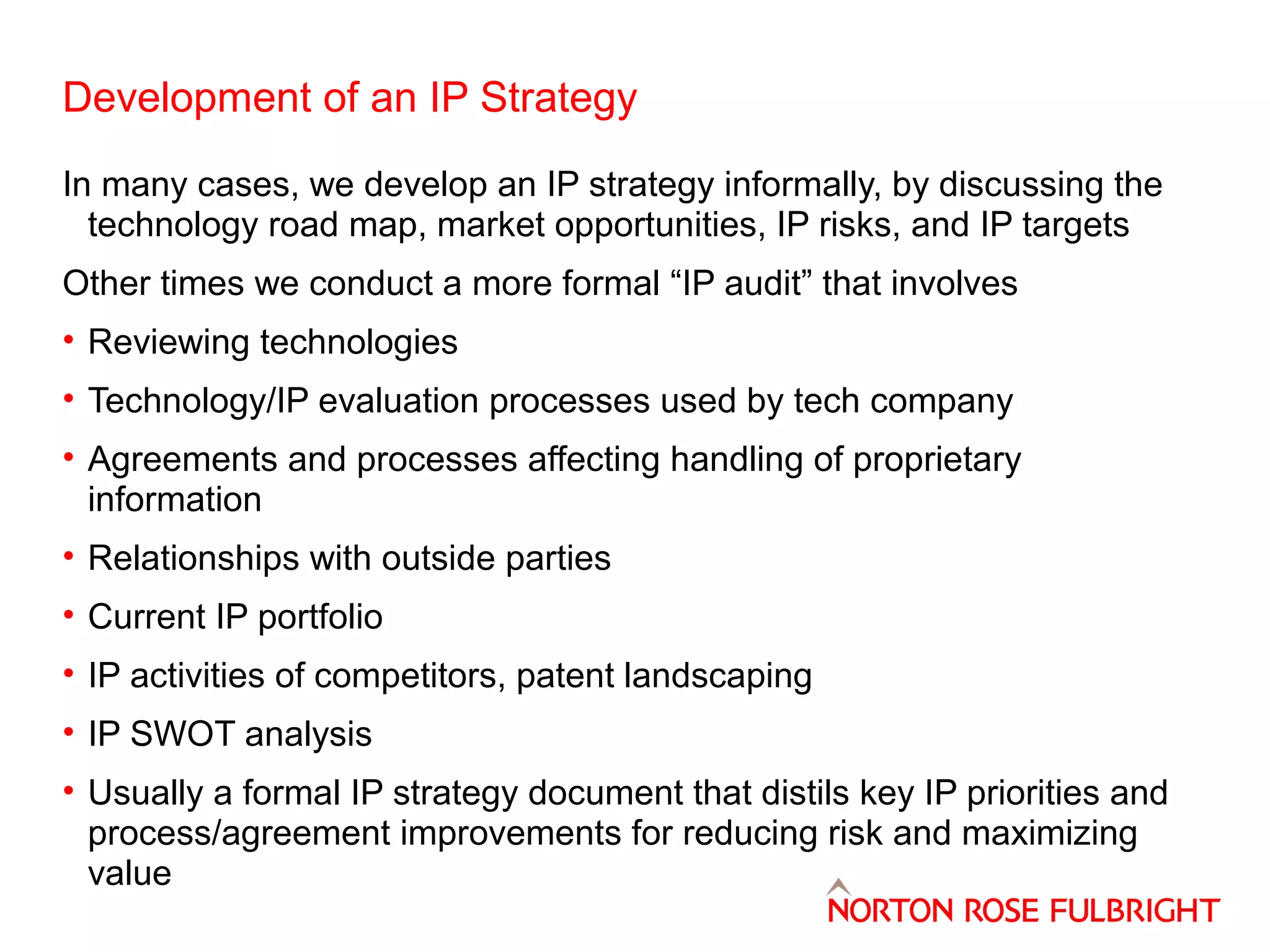 Development of an IP Strategy
In many cases, we develop an IP strategy informally, by discussing the
technology road map, market opportunities, IP risks, and IP targets
Other times we conduct a more formal “IP audit” that involves
• Reviewing technologies
• Technology/IP evaluation processes used by tech company
• Agreements and processes affecting handling of proprietary
information
• Relationships with outside parties
• Current IP portfolio
• IP activities of competitors, patent landscaping
• IP SWOT analysis
• Usually a formal IP strategy document that distils key IP priorities and
process/agreement improvements for reducing risk and maximizing
value

 