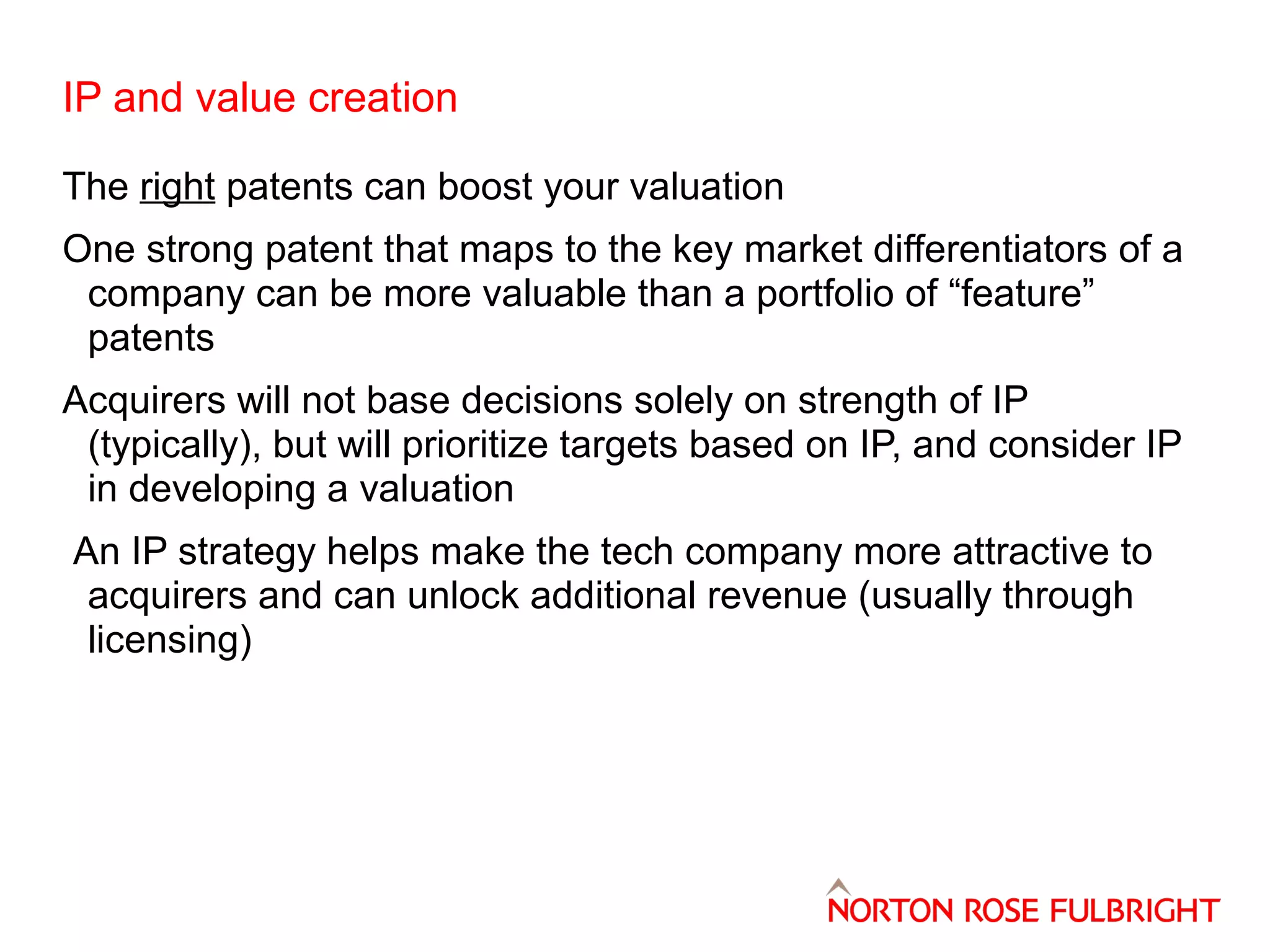 IP and value creation
The right patents can boost your valuation
One strong patent that maps to the key market differentiators of a
company can be more valuable than a portfolio of “feature”
patents
Acquirers will not base decisions solely on strength of IP
(typically), but will prioritize targets based on IP, and consider IP
in developing a valuation
An IP strategy helps make the tech company more attractive to
acquirers and can unlock additional revenue (usually through
licensing)

 