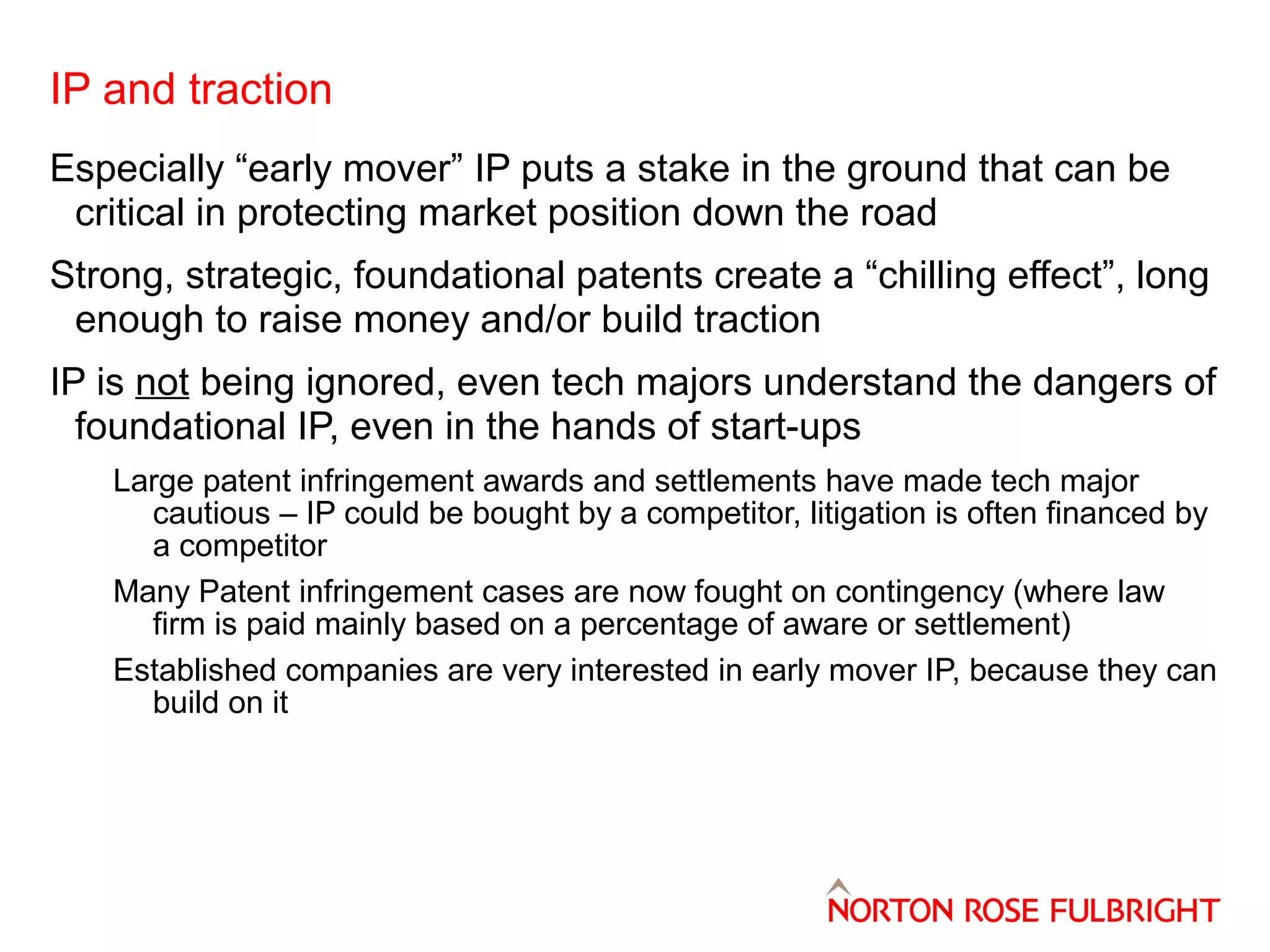 IP and traction
Especially “early mover” IP puts a stake in the ground that can be
critical in protecting market position down the road
Strong, strategic, foundational patents create a “chilling effect”, long
enough to raise money and/or build traction
IP is not being ignored, even tech majors understand the dangers of
foundational IP, even in the hands of start-ups
Large patent infringement awards and settlements have made tech major
cautious – IP could be bought by a competitor, litigation is often financed by
a competitor
Many Patent infringement cases are now fought on contingency (where law
firm is paid mainly based on a percentage of aware or settlement)
Established companies are very interested in early mover IP, because they can
build on it

 