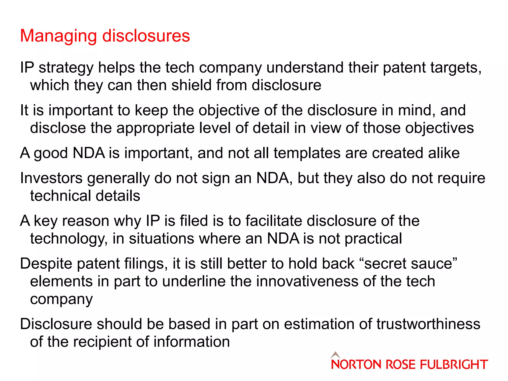 Managing disclosures
IP strategy helps the tech company understand their patent targets,
which they can then shield from disclosure
It is important to keep the objective of the disclosure in mind, and
disclose the appropriate level of detail in view of those objectives
A good NDA is important, and not all templates are created alike
Investors generally do not sign an NDA, but they also do not require
technical details
A key reason why IP is filed is to facilitate disclosure of the
technology, in situations where an NDA is not practical
Despite patent filings, it is still better to hold back “secret sauce”
elements in part to underline the innovativeness of the tech
company
Disclosure should be based in part on estimation of trustworthiness
of the recipient of information

 