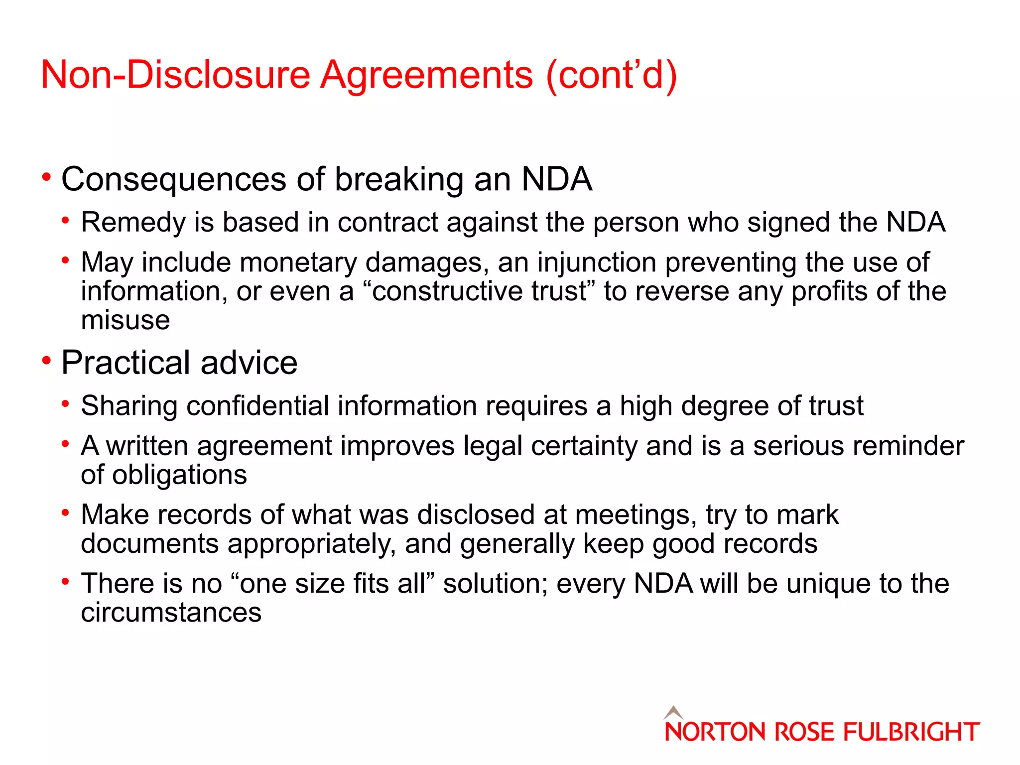 Non-Disclosure Agreements (cont’d)
• Consequences of breaking an NDA
• Remedy is based in contract against the person who signed the NDA
• May include monetary damages, an injunction preventing the use of
information, or even a “constructive trust” to reverse any profits of the
misuse

• Practical advice
• Sharing confidential information requires a high degree of trust
• A written agreement improves legal certainty and is a serious reminder
of obligations
• Make records of what was disclosed at meetings, try to mark
documents appropriately, and generally keep good records
• There is no “one size fits all” solution; every NDA will be unique to the
circumstances

 