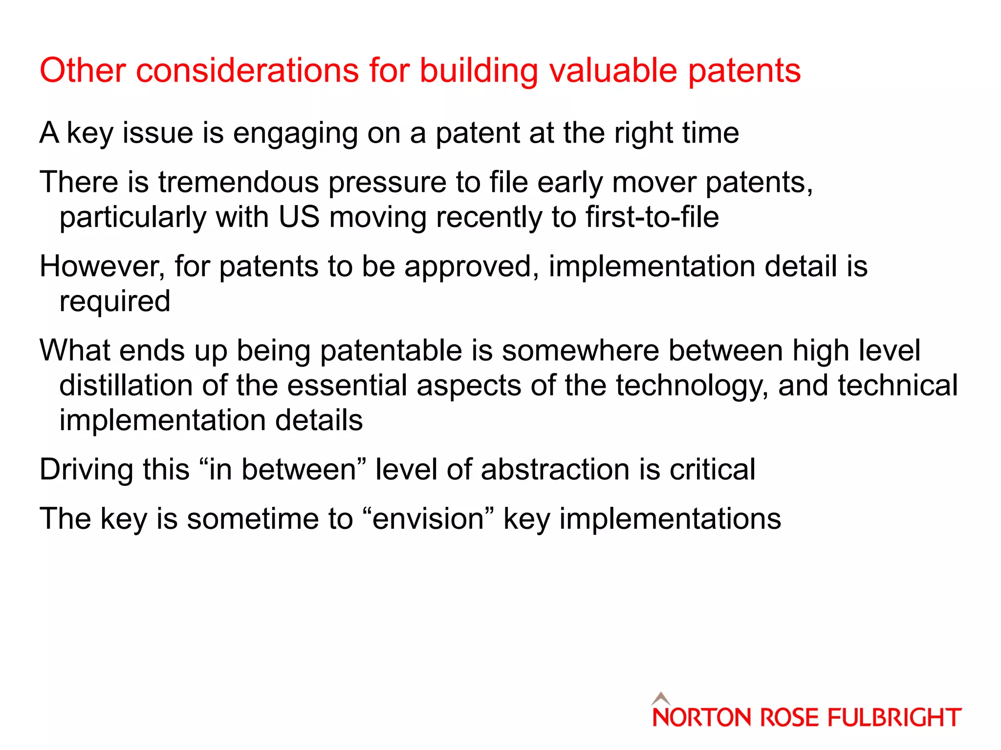 Other considerations for building valuable patents
A key issue is engaging on a patent at the right time
There is tremendous pressure to file early mover patents,
particularly with US moving recently to first-to-file
However, for patents to be approved, implementation detail is
required
What ends up being patentable is somewhere between high level
distillation of the essential aspects of the technology, and technical
implementation details
Driving this “in between” level of abstraction is critical
The key is sometime to “envision” key implementations

 