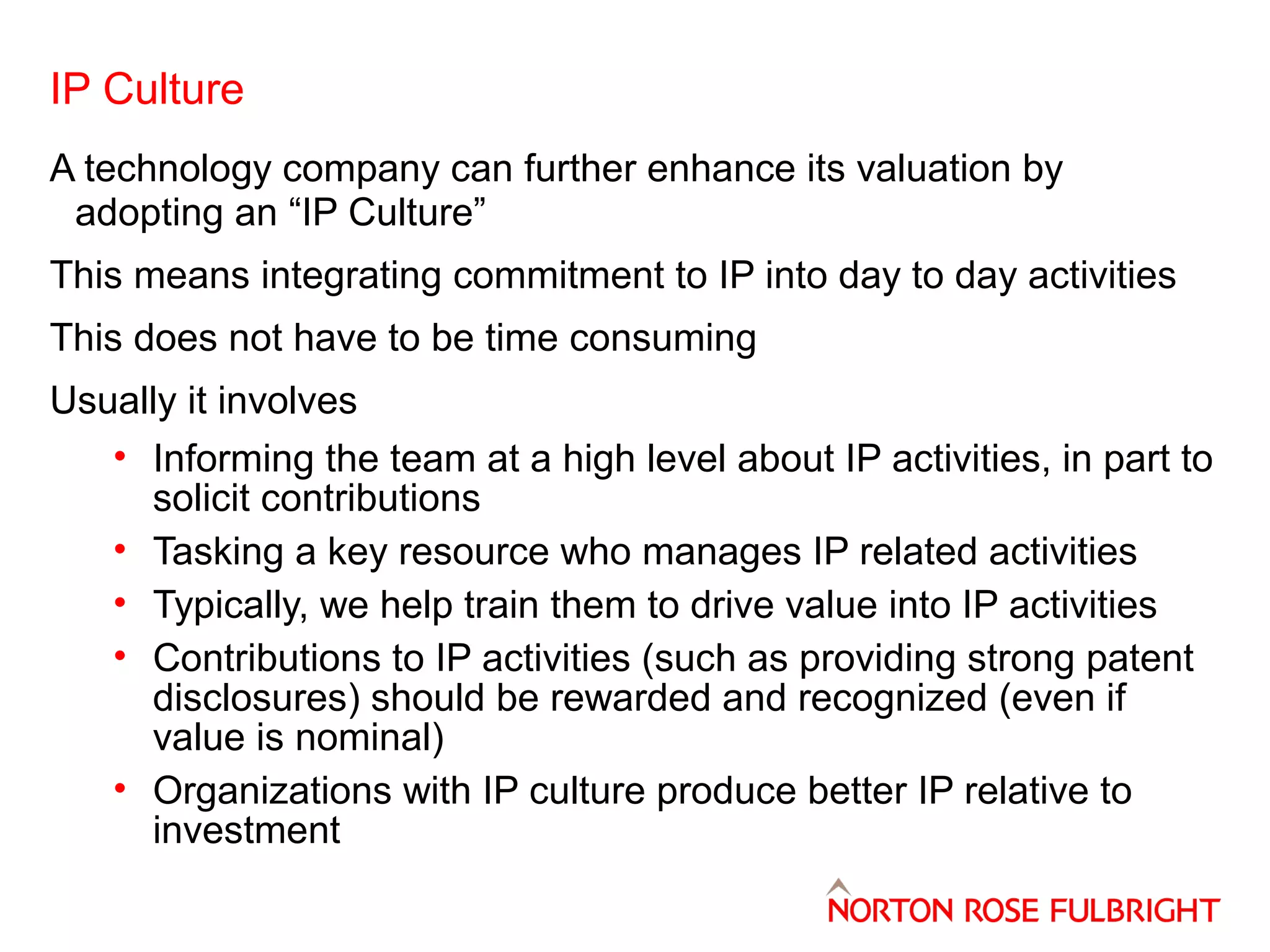 IP Culture
A technology company can further enhance its valuation by
adopting an “IP Culture”
This means integrating commitment to IP into day to day activities
This does not have to be time consuming
Usually it involves
• Informing the team at a high level about IP activities, in part to
solicit contributions
• Tasking a key resource who manages IP related activities
• Typically, we help train them to drive value into IP activities
• Contributions to IP activities (such as providing strong patent
disclosures) should be rewarded and recognized (even if
value is nominal)
• Organizations with IP culture produce better IP relative to
investment

 