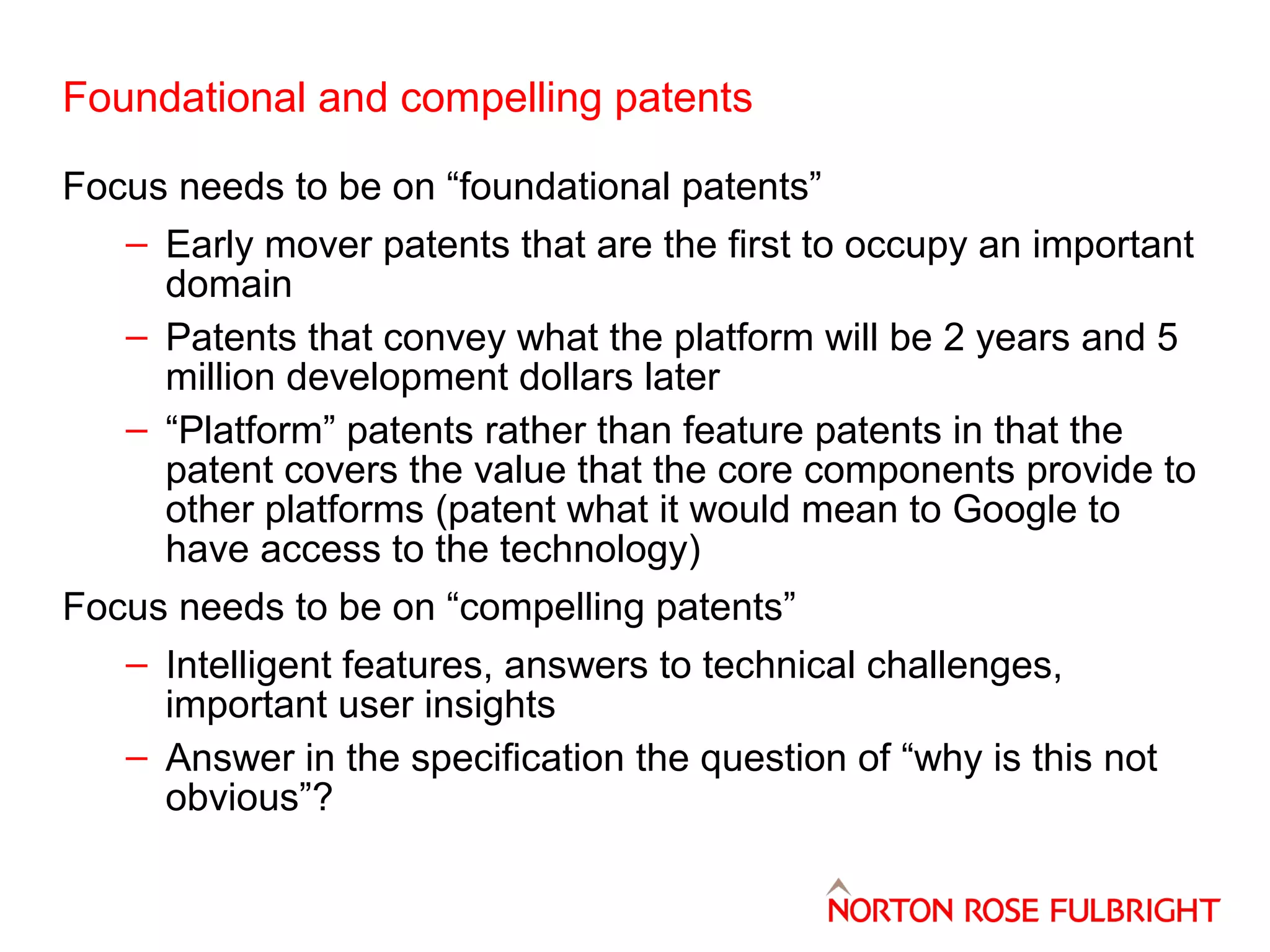 Foundational and compelling patents
Focus needs to be on “foundational patents”
– Early mover patents that are the first to occupy an important
domain
– Patents that convey what the platform will be 2 years and 5
million development dollars later
– “Platform” patents rather than feature patents in that the
patent covers the value that the core components provide to
other platforms (patent what it would mean to Google to
have access to the technology)
Focus needs to be on “compelling patents”
– Intelligent features, answers to technical challenges,
important user insights
– Answer in the specification the question of “why is this not
obvious”?

 