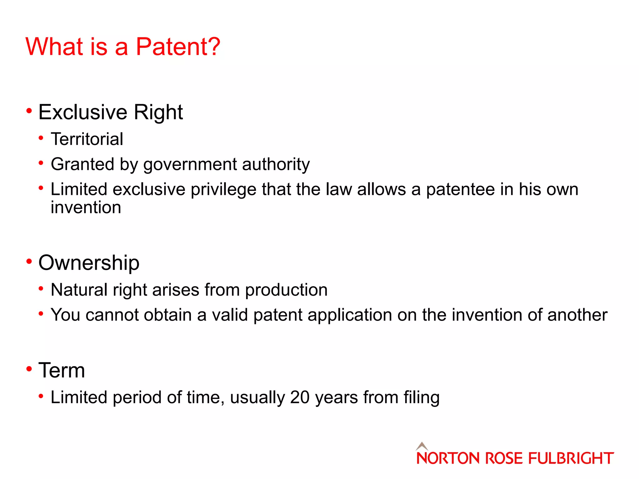 What is a Patent?
• Exclusive Right
• Territorial
• Granted by government authority
• Limited exclusive privilege that the law allows a patentee in his own
invention

• Ownership
• Natural right arises from production
• You cannot obtain a valid patent application on the invention of another

• Term
• Limited period of time, usually 20 years from filing

 