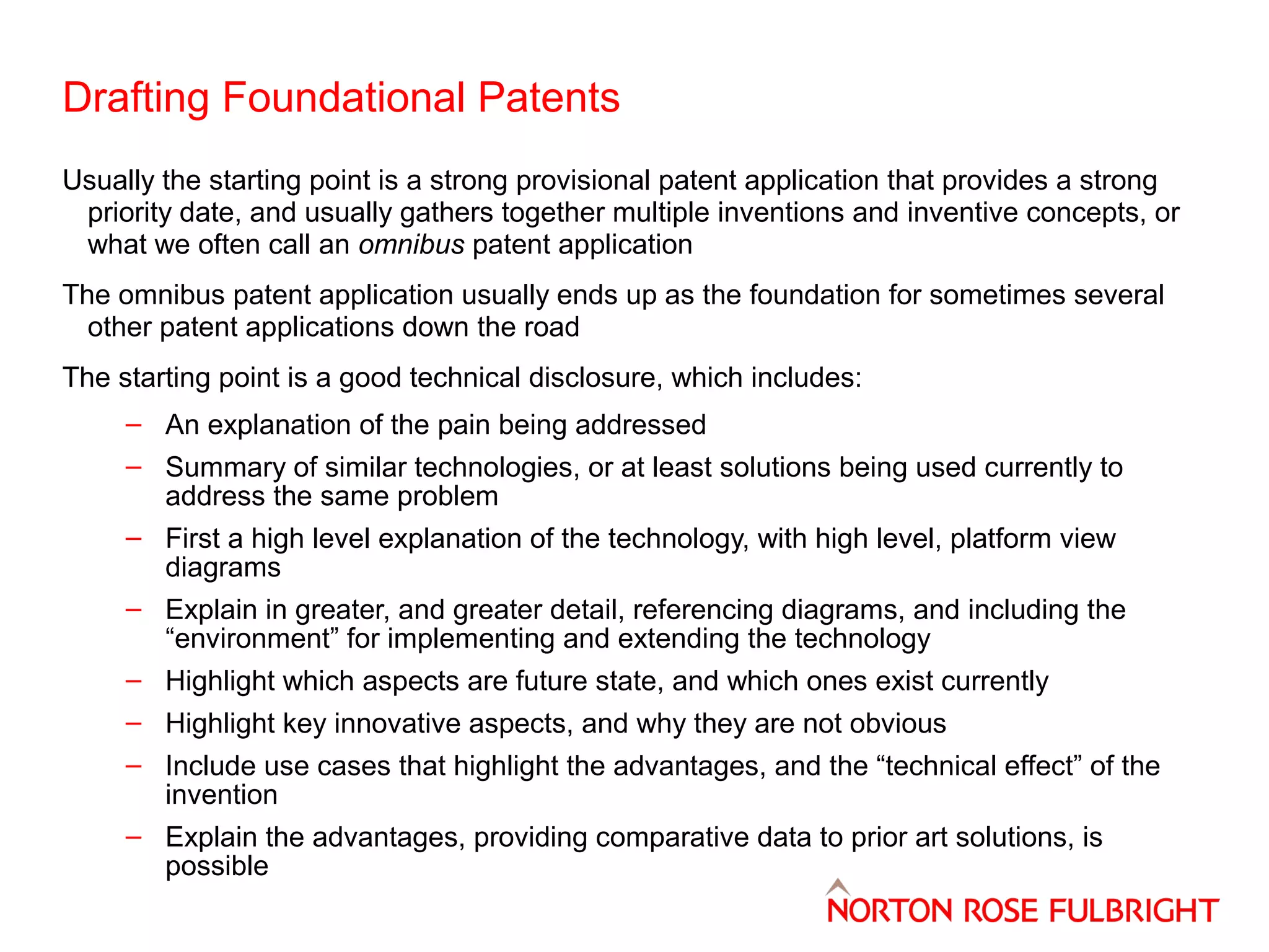 Drafting Foundational Patents
Usually the starting point is a strong provisional patent application that provides a strong
priority date, and usually gathers together multiple inventions and inventive concepts, or
what we often call an omnibus patent application
The omnibus patent application usually ends up as the foundation for sometimes several
other patent applications down the road
The starting point is a good technical disclosure, which includes:
– An explanation of the pain being addressed
– Summary of similar technologies, or at least solutions being used currently to
address the same problem
– First a high level explanation of the technology, with high level, platform view
diagrams
– Explain in greater, and greater detail, referencing diagrams, and including the
“environment” for implementing and extending the technology
– Highlight which aspects are future state, and which ones exist currently
– Highlight key innovative aspects, and why they are not obvious
– Include use cases that highlight the advantages, and the “technical effect” of the
invention
– Explain the advantages, providing comparative data to prior art solutions, is
possible

 