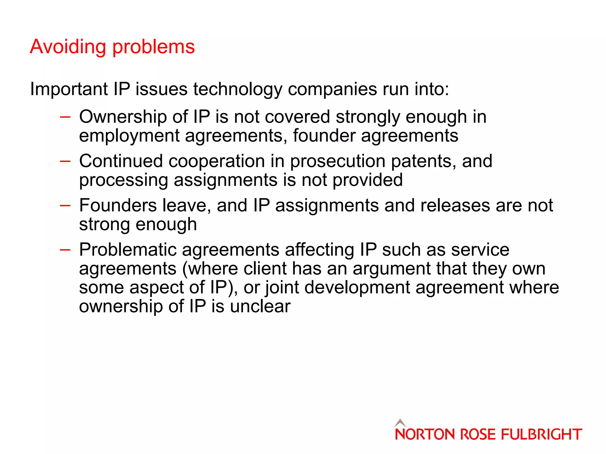 Avoiding problems
Important IP issues technology companies run into:
– Ownership of IP is not covered strongly enough in
employment agreements, founder agreements
– Continued cooperation in prosecution patents, and
processing assignments is not provided
– Founders leave, and IP assignments and releases are not
strong enough
– Problematic agreements affecting IP such as service
agreements (where client has an argument that they own
some aspect of IP), or joint development agreement where
ownership of IP is unclear

 