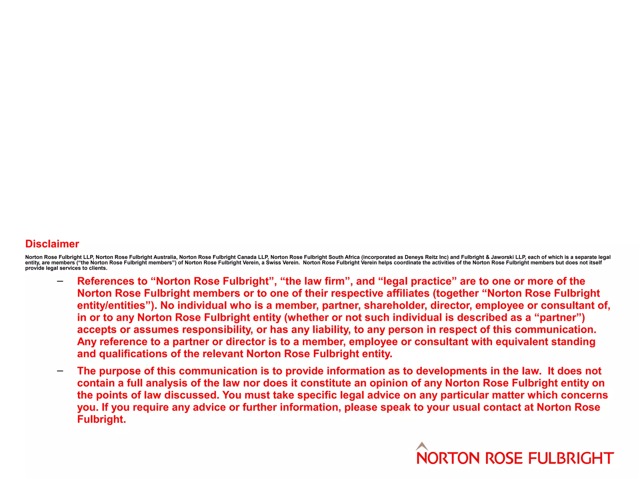 Disclaimer
Norton Rose Fulbright LLP, Norton Rose Fulbright Australia, Norton Rose Fulbright Canada LLP, Norton Rose Fulbright South Africa (incorporated as Deneys Reitz Inc) and Fulbright & Jaworski LLP, each of which is a separate legal
entity, are members (“the Norton Rose Fulbright members”) of Norton Rose Fulbright Verein, a Swiss Verein. Norton Rose Fulbright Verein helps coordinate the activities of the Norton Rose Fulbright members but does not itself
provide legal services to clients.

–

References to “Norton Rose Fulbright”, “the law firm”, and “legal practice” are to one or more of the
Norton Rose Fulbright members or to one of their respective affiliates (together “Norton Rose Fulbright
entity/entities”). No individual who is a member, partner, shareholder, director, employee or consultant of,
in or to any Norton Rose Fulbright entity (whether or not such individual is described as a “partner”)
accepts or assumes responsibility, or has any liability, to any person in respect of this communication.
Any reference to a partner or director is to a member, employee or consultant with equivalent standing
and qualifications of the relevant Norton Rose Fulbright entity.

–

The purpose of this communication is to provide information as to developments in the law. It does not
contain a full analysis of the law nor does it constitute an opinion of any Norton Rose Fulbright entity on
the points of law discussed. You must take specific legal advice on any particular matter which concerns
you. If you require any advice or further information, please speak to your usual contact at Norton Rose
Fulbright.

 
